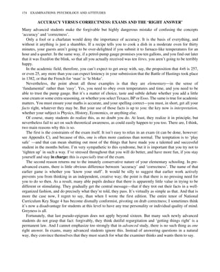 ACCURACY VERSUS CORRECTNESS: EXAMS AND THE ‘RIGHT ANSWER’
Many advanced students make the forgivable but highly dangerous mistake of confusing the concepts
‘accuracy’ and ‘correctness’.
Only a fool or a charlatan would deny the importance of accuracy. It is the basis of everything, and
without it anything is just a shambles. If a recipe tells you to cook a dish in a moderate oven for thirty
minutes, your guests aren’t going to be over-delighted if you submit it to furnace-like temperatures for an
hour and a quarter. In the same way, if a petrol-pump gauge promises you ten gallons, and you find out later
that it was fixed/on the blink, so that all you actually received was ten litres, you aren’t going to be terribly
happy.
In the academic field, therefore, you can’t expect to get away with, say, the proposition that 4×6 is 257,
or even 25, any more than you can expect leniency in your submission that the Battle of Hastings took place
in 1382, or that the French for ‘man’ is ‘le bloke’.
Nevertheless, the point about all those examples is that they are elementary—in the sense of
‘fundamental’ rather than ‘easy’. Yes, you need to obey oven temperatures and time, and you need to be
able to trust the pump gauge. But it’s a matter of choice, taste and subtle debate whether you add a little
sour cream or some extra seasoning, or whether you select Texaco, BP or Esso. The same is true for academic
matters. You must ensure your maths is accurate, and your spelling correct—you must, in short, get all your
facts right, whatever they may be. But your use of those facts is up to you: the key now is interpretation,
whether your subject is Physics, History, Economics, or anything else.
Of course, many students do realize this, as no doubt you do. At least, they realize it in principle, but
nevertheless fail to act on such theoretical awareness, as could easily happen to you too. There are, I think,
two main reasons why this is so.
The first is the constraints of the exam itself. It isn’t easy to relax in an exam (it can be done, however:
see Appendix C), and because of this, one is often more cautious than normal. The temptation is to ‘play
safe’ —and that can mean shutting out most of the things that have made you a talented and successful
student in the months before. I’m very sympathetic to this syndrome, but it is important that you try not to
‘tighten up’ in such a way. I’ve stressed throughout that you will do better, and have more fun, if you stay
yourself and stay in charge: this is especially true of the exam.
The second reason returns me to the innately conservative nature of your elementary schooling. In pre-
advanced exams, there is little obvious difference between ‘accuracy’ and ‘correctness’. The name of that
earlier game is whether you ‘know your stuff’. It would be silly to suggest that earlier work actively
prevents you from thinking in an independent, creative way; the point is that there is no pressing need for
you to do so then. As a result, many able pupils deduce that there is apparently little value in trying to be
different or stimulating. They gradually get the central message—that if they trot out their facts in a well-
organized fashion, and do precisely what they’re told, they pass. It’s virtually as simple as that. And that is
more the case now, I regret to say, than when I wrote the first edition. The entire tenor of National
Curriculum Key Stage 4 has become dismally conformist, pivoting on drab correctness; I sometimes think
it’s now a disadvantage for students at this level to have any true personality or individual quality of mind.
Greyness is all.
Fortunately, that last pseudo-epigram does not apply beyond sixteen. But many such newly advanced
students do not grasp that fact: forgivably, they think dutiful regurgitation and ‘getting things right’ is a
permanent law. And I cannot emphasize too strongly that in advanced study, there is no such thing as one
right answer. In exams, many advanced students ignore this. Instead of answering questions in a natural
way, they convince themselves that they must search for what the examiner thinks and wants them to say.
174 EXAMINATIONS: PSYCHOLOGY AND ATTITUDES
 