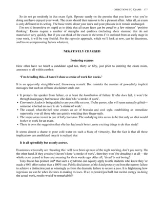 So do not go modestly in that exam fight. Operate sanely on the premise that you know what you’re
doing and have enjoyed your work. The exam should then turn out to be a pleasant affair. After all, an exam
is only different in its setting. The basic truths about your work and your pleasure in it remain unchanged.
I’m not so insensitive or stupid as to think that all exam fears can be cured by a few minutes’ ‘positive
thinking’. Exams require a number of strengths and qualities (including sheer stamina) that do not
materialize very quickly. But if you can think of the exam in the terms I’ve outlined from an early stage in
your work, it will be very fruitful. For the opposite approach, which we’ll look at now, can be disastrous,
and has no compensating factors whatever.
NEGATIVELY CHARGED
Posturing excuses
How often have we heard a candidate aged ten, thirty or fifty, just prior to entering the exam room,
announce to all within earshot:
‘I’m dreading this—I haven’t done a stroke of work for weeks.’
It is an apparently straightforward, throwaway remark. But consider the number of powerfully implicit
messages that such an offhand disclaimer sends out:
• It protects the speaker from failure, or at least the humiliation of failure. If s/he does fail, it won’t be
through inadequacy but because s/he didn’t do ‘a stroke of work’.
• Conversely, kudos is being added to any possible success. If s/he passes, s/he will seem naturally gifted—
someone who had no need to do ‘a stroke of work’.
• The casual, what-the-hell tone creates an air of bravado and cool style, establishing an immediate
superiority over all those who are quietly wrecking their finger-nails.
• The impression created is one of lofty boredom. The underlying idea seems to be that only an idiot would
bother to work for an exam.
• There is even the suggestion that s/he has had much better, more exciting things to do than study!
It seems almost a shame to pour cold water on such a blaze of virtuosity. But the fact is that all those
implications are annihilated once it is realized that
It is all splendidly but utterly untrue.
Examinees who really are ‘dreading this’ will have been up most of the night working, don’t you worry. On
the other hand, if they genuinely haven’t done ‘a stroke of work’, then they won’t be dreading it at all— the
whole exam ceased to have any meaning for them weeks ago. After all, ‘dread’ is not boring!
Tony Buzan has pointed out* that such a syndrome can equally apply to able students who know they’ve
made a 90% effort rather than a 100% one. Public disclaimers of this kind protect you from the narrow failure
to achieve a distinction just as winningly as from the dramatic failure to secure a pass. It is frightening how
ingenious we can be when it comes to making excuses. If we expended just half that mental energy on doing
the actual work, results would be remarkable!†
OBJECTIONS TO EXAMS 177
 