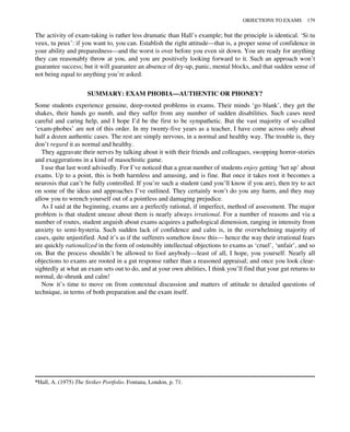 The activity of exam-taking is rather less dramatic than Hall’s example; but the principle is identical. ‘Si tu
veux, tu peux’: if you want to, you can. Establish the right attitude—that is, a proper sense of confidence in
your ability and preparedness—and the worst is over before you even sit down. You are ready for anything
they can reasonably throw at you, and you are positively looking forward to it. Such an approach won’t
guarantee success; but it will guarantee an absence of dry-up, panic, mental blocks, and that sudden sense of
not being equal to anything you’re asked.
SUMMARY: EXAM PHOBIA—AUTHENTIC OR PHONEY?
Some students experience genuine, deep-rooted problems in exams. Their minds ‘go blank’, they get the
shakes, their hands go numb, and they suffer from any number of sudden disabilities. Such cases need
careful and caring help, and I hope I’d be the first to be sympathetic. But the vast majority of so-called
‘exam-phobes’ are not of this order. In my twenty-five years as a teacher, I have come across only about
half a dozen authentic cases. The rest are simply nervous, in a normal and healthy way. The trouble is, they
don’t regard it as normal and healthy.
They aggravate their nerves by talking about it with their friends and colleagues, swopping horror-stories
and exaggerations in a kind of masochistic game.
I use that last word advisedly. For I’ve noticed that a great number of students enjoy getting ‘het up’ about
exams. Up to a point, this is both harmless and amusing, and is fine. But once it takes root it becomes a
neurosis that can’t be fully controlled. If you’re such a student (and you’ll know if you are), then try to act
on some of the ideas and approaches I’ve outlined. They certainly won’t do you any harm, and they may
allow you to wrench yourself out of a pointless and damaging prejudice.
As I said at the beginning, exams are a perfectly rational, if imperfect, method of assessment. The major
problem is that student unease about them is nearly always irrational. For a number of reasons and via a
number of routes, student anguish about exams acquires a pathological dimension, ranging in intensity from
anxiety to semi-hysteria. Such sudden lack of confidence and calm is, in the overwhelming majority of
cases, quite unjustified. And it’s as if the sufferers somehow know this— hence the way their irrational fears
are quickly rationalized in the form of ostensibly intellectual objections to exams as ‘cruel’, ‘unfair’, and so
on. But the process shouldn’t be allowed to fool anybody—least of all, I hope, you yourself. Nearly all
objections to exams are rooted in a gut response rather than a reasoned appraisal; and once you look clear-
sightedly at what an exam sets out to do, and at your own abilities, I think you’ll find that your gut returns to
normal, de-shrunk and calm!
Now it’s time to move on from contextual discussion and matters of attitude to detailed questions of
technique, in terms of both preparation and the exam itself.
*Hall, A. (1975) The Striker Portfolio. Fontana, London, p. 71.
OBJECTIONS TO EXAMS 179
 