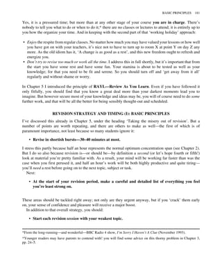 Yes, it is a pressured time; but more than at any other stage of your course you are in charge. There’s
nobody to tell you what to do or when to do it;* there are no classes or lectures to attend; it is entirely up to
you how the organize your time. And in keeping with the second part of that ‘working holiday’ approach:
• Enjoy the respite from regular classes. No matter how much you may have valued your lessons or how well
you have got on with your teachers, it’s nice not to have to turn up to room X at point Y on day Z any
more. As the old idiom has it, ‘A change is as good as a rest’, and this new freedom ought to refresh and
energize you.
• Don’t try to revise too much or work all the time. I address this in full shortly, but it’s important that from
the start you have some rest and have some fun. Your stamina is about to be tested as well as your
knowledge; for that you need to be fit and serene. So you should turn off and ‘get away from it all’
regularly and without shame or worry.
In Chapter 5 I introduced the principle of RAYL—Review As You Learn. Even if you have followed it
only fitfully, you should find that you know a great deal more than your darkest moments lead you to
imagine. But however secure most of your knowledge and ideas may be, you will of course need to do some
further work, and that will be all the better for being sensibly thought-out and scheduled.
REVISION STRATEGY AND TIMING (I): BASIC PRINCIPLES
I’ve discussed this already in Chapter 5, under the heading ‘Taking the misery out of revision’. But a
number of points are worth repeating, and there are others to make as well—the first of which is of
paramount importance, not least because so many students ignore it:
• Revise in shortish bursts—30–40 minutes at most.
I stress this partly because half an hour represents the normal optimum concentration span (see Chapter 2).
But I do so also because revision is—or should be—by definition a second (or let’s hope fourth or fifth!)
look at material you’re pretty familiar with. As a result, your mind will be working far faster than was the
case when you first perused it, and half an hour’s work will be both highly productive and quite tiring—
you’ll need a rest before going on to the next topic, subject or task.
Next:
• At the start of your revision period, make a careful and detailed list of everything you feel
you’re least strong on.
These areas should be tackled right away; not only are they urgent anyway, but if you ‘crack’ them early
on, your sense of confidence and pleasure will receive a major boost.
In addition to that overall strategy, you should:
• Start each revision session with your weakest topic.
*Fiom the long-running—and wonderful—BBC Radio 4 show, I’m Sorry I Haven’t A Clue (November 1993).
*Younger readers may have parents to contend with! you will find some advice on this thorny problem in Chapter 3,
pp. 24–5.
BASIC PRINCIPLES 181
 