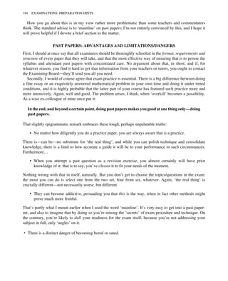 How you go about this is in my view rather more problematic than some teachers and commentators
think. The standard advice is to ‘mainline’ on past papers; I’m not entirely convinced by this, and I hope it
will prove helpful if I devote a brief section to the matter.
PAST PAPERS: ADVANTAGES AND LIMITATIONS/DANGERS
First, I should at once say that all examinees should be thoroughly schooled in the format, requirements and
structure of every paper that they will take, and that the most effective way of ensuring that is to peruse the
syllabus and attendant past papers with concentrated care. No argument about that, in short; and if, for
whatever reason, you find it hard to get that information from your teachers or tutors, you ought to contact
the Examining Board—they’ll send you all you need.
Secondly, I would of course agree that exam practice is essential. There is a big difference between doing
a fine essay or an exquisitely answered mathematical problem in your own time and doing it under timed
conditions, and it is highly probable that the latter part of your course has featured such practice more and
more intensively. Again, well and good. The problem arises, I think, when ‘overkill’ becomes a possibility.
As a wise ex-colleague of mine once put it:
In the end, and beyond a certain point, doing past papers makes you good at one thing only—doing
past papers.
That slightly epigrammatic remark embraces these tough, perhaps unpalatable truths:
• No matter how diligently you do a practice paper, you are always aware that is a practice.
There is—can be—no substitute for ‘the real thing’, and while you can polish technique and consolidate
knowledge, there is a limit to how accurate a guide it will be to your performance in such circumstances.
Furthermore…
• When you attempt a past question as a revision exercise, you almost certainly will have prior
knowledge of it: that is to say, you’ve chosen it to fit your needs of the moment.
Nothing wrong with that in itself, naturally. But you don’t get to choose the topics/questions in the exam:
the most you can do is select one from the two set, four from six, whatever. Again, ‘the real thing’ is
crucially different—not necessarily worse, but different.
• They can become addictive, persuading you that this is the way, when in fact other methods might
prove much more fruitful.
That’s partly what I meant earlier when I used the word ‘mainline’. It’s very easy to get into a past-paper-
rut, and also to imagine that by doing so you’re mining the ‘secrets’ of exam procedure and technique. On
the contrary, you’re likely to dull your readiness for the exam itself, because you’re not addressing your
subject in full, only ‘angles’ on it.
• There is a distinct danger of becoming bored or sated.
184 EXAMINATIONS: PREPARATION HINTS
 