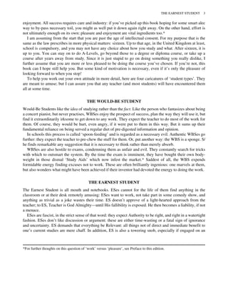 enjoyment. All success requires care and industry: if you’ve picked up this book hoping for some smart alec
way to by-pass necessary toil, you might as well put it down again right away. On the other hand, effort is
not ultimately enough on its own: pleasure and enjoyment are vital ingredients too.*
I am assuming from the start that you are past the age of intellectual consent. For my purpose that is the
same as the law prescribes in more physical matters: sixteen. Up to that age, in the United Kingdom at least,
school is compulsory, and you may not have any choice about how you study and what. After sixteen, it is
up to you. You can stay on to do A-Levels, go beyond those to a degree or diploma course, or take up a
course after years away from study. Since it is just stupid to go on doing something you really dislike, I
further assume that you are more or less pleased to be doing the course you’ve chosen. If you’re not, this
book can I hope still help you. But some kind of motivation is necessary, even if it’s only the pleasure of
looking forward to when you stop!
To help you work out your own attitude in more detail, here are four caricatures of ‘student types’. They
are meant to amuse; but I can assure you that any teacher (and most students) will have encountered them
all at some time.
THE WOULD-BE STUDENT
Would-Be Students like the idea of studying rather than the fact. Like the person who fantasizes about being
a concert pianist, but never practises, WBSes enjoy the prospect of success, plan the way they will use it, but
find it extraordinarily irksome to get down to any work. They expect the teacher to do most of the work for
them. Of course, they would be hurt, even angry, if it were put to them in this way. But it sums up their
fundamental reliance on being served a regular diet of pre-digested information and opinion.
In schools this process is called ‘spoon-feeding’ and is regarded as a necessary evil. Authentic WBSes go
further: they expect the teacher to pre-chew the stuff for them. Or, put another way: the WBS is a sponge. S/
he finds remarkable any suggestion that it is necessary to think rather than merely absorb.
WBSes are also hostile to exams, condemning them as unfair and evil. They constantly search for tricks
with which to outsmart the system. By the time the exam is imminent, they have bought their own body-
weight in those dismal ‘Study Aids’ which now infest the market.* Saddest of all, the WBS expends
formidable energy finding excuses not to work. These are often brilliantly ingenious: one marvels at them,
but also wonders what might have been achieved if their inventor had devoted the energy to doing the work.
THE EARNEST STUDENT
The Earnest Student is all mouth and notebooks. ESes cannot for the life of them find anything in the
classroom or at their desk remotely amusing: ESes want to work, not take part in some comedy show, and
anything as trivial as a joke wastes their time. ES doesn’t approve of a light-hearted approach from the
teacher; to ES, Teacher is God Almighty—until His fallibility is exposed. He then becomes a liability, if not
a menace.
ESes are fascist, in the strict sense of that word: they expect Authority to be right, and right in a watertight
fashion. ESes don’t like discussion or argument: these are either time-wasting or a fatal sign of ignorance
and uncertainty. ES demands that everything be Relevant: all things not of direct and immediate benefit to
one’s current studies are mere chaff. In addition, ES is also a towering snob, especially if engaged on an
*For further thoughts on this question of ‘work’ versus ‘pleasure’, see Preface to this edition.
THE EARNEST STUDENT 3
 