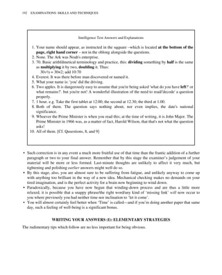 Intelligence Test Answers and Explanations
1. Your name should appear, as instructed in the sqquare –which is located at the bottom of the
page, right hand corner – not in the oblong alongside the questions.
2. None. The Ark was Noah's enterprise.
3. 70. Basic arithfdmetical terminology and practice, this: dividing something by half is the same
as multiplying it by two, doubling it. Thus:
30÷½ = 30×2; add 10:70
4. Everest. It was there before man discovered or named it.
5. What your name is: 'you' did the driving.
6. Two apples. It is dangerously easy to assume that you're being asked 'what do you have left?' or
what remains?'. but you're not! A wonderful illustration of the need to read/'decode' a question
properly.
7. 1 hour. e.g. Take the first tablet at 12.00; the second at 12.30; the third at 1.00.
8. Both of them. The question says nothing about, nor even implies, the date's national
significance.
9. Whoever the Prime Minister is when you read this; at the time of writing, it is John Major. The
Prime Minister in 1966 was, as a matter of fact, Harold Wilson, that that's not what the question
asks!
10. All of them. [Cf. Qusestions, 8, and 9]
• Such correction is in any event a much more fruitful use of that time than the frantic addition of a further
paragraph or two to your final answer. Remember that by this stage the examiner’s judgement of your
material will be more or less formed. Last-minute thoughts are unlikely to affect it very much, but
tightening and polishing earlier answers might well do so.
• By this stage, also, you are almost sure to be suffering from fatigue, and unlikely anyway to come up
with anything too brilliant in the way of a new idea. Mechanical checking makes no demands on your
tired imagination, and is the perfect activity for a brain now beginning to wind down.
• Paradoxically, because you have now begun that winding-down process and are thus a little more
relaxed, it is possible that a snappy phrase/the right word/any kind of ‘missing link’ will now occur to
you where previously you had neither time nor inclination to ‘let it come’.
• You will almost certainly feel better when ‘Time’ is called—and if you’re doing another paper that same
day, such a feeling of well-being is a significant bonus.
WRITING YOUR ANSWERS (I): ELEMENTARY STRATEGIES
The rudimentary tips which follow are no less important for being obvious.
192 EXAMINATIONS: SKILLS AND TECHNIQUES
 