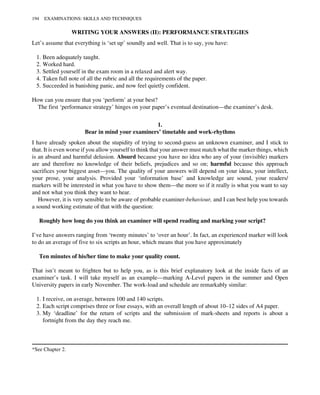 WRITING YOUR ANSWERS (II): PERFORMANCE STRATEGIES
Let’s assume that everything is ‘set up’ soundly and well. That is to say, you have:
1. Been adequately taught.
2. Worked hard.
3. Settled yourself in the exam room in a relaxed and alert way.
4. Taken full note of all the rubric and all the requirements of the paper.
5. Succeeded in banishing panic, and now feel quietly confident.
How can you ensure that you ‘perform’ at your best?
The first ‘performance strategy’ hinges on your paper’s eventual destination—the examiner’s desk.
1.
Bear in mind your examiners’ timetable and work-rhythms
I have already spoken about the stupidity of trying to second-guess an unknown examiner, and I stick to
that. It is even worse if you allow yourself to think that your answer must match what the marker things, which
is an absurd and harmful delusion. Absurd because you have no idea who any of your (invisible) markers
are and therefore no knowledge of their beliefs, prejudices and so on; harmful because this approach
sacrifices your biggest asset—you. The quality of your answers will depend on your ideas, your intellect,
your prose, your analysis. Provided your ‘information base’ and knowledge are sound, your readers/
markers will be interested in what you have to show them—the more so if it really is what you want to say
and not what you think they want to hear.
However, it is very sensible to be aware of probable examiner-behaviour, and I can best help you towards
a sound working estimate of that with the question:
Roughly how long do you think an examiner will spend reading and marking your script?
I’ve have answers ranging from ‘twenty minutes’ to ‘over an hour’. In fact, an experienced marker will look
to do an average of five to six scripts an hour, which means that you have approximately
Ten minutes of his/her time to make your quality count.
That isn’t meant to frighten but to help you, as is this brief explanatory look at the inside facts of an
examiner’s task. I will take myself as an example—marking A-Level papers in the summer and Open
University papers in early November. The work-load and schedule are remarkably similar:
1. I receive, on average, between 100 and 140 scripts.
2. Each script comprises three or four essays, with an overall length of about 10–12 sides of A4 paper.
3. My ‘deadline’ for the return of scripts and the submission of mark-sheets and reports is about a
fortnight from the day they reach me.
*See Chapter 2.
194 EXAMINATIONS: SKILLS AND TECHNIQUES
 