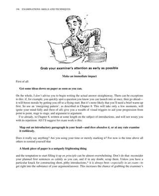 2.
Make an immediate impact
First of all:
Get some ideas down on paper as soon as you can.
On the whole, I don’t advise you to begin writing the actual answer straightaway. There can be exceptions
to this: if, for example, you quickly spot a question you know you can launch into at once, then go ahead—
it will boost morale by getting you off to a flying start. But it’s more likely that you’ll need a brief warm-up
first. So use an ‘energizing pattern’, as described in Chapter 8. This will take only a few moments, will
ignite your mind fully and (best of all) give you a wealth of visual triggers to aid your progression from
point to point, stage to stage, and argument to argument.
I’ve already, in Chapter 8, written at some length on the subject of introductions, and will not weary you
with its repetition. All I’ll suggest for exam work is this:
Map out an introductory paragraph in your head—and then abandon it, or at any rate examine
it ruthlessly.
Does it really say anything? Are you using your time or merely marking it? For now is the time above all
others to remind yourself that
A blank piece of paper is a uniquely frightening thing
and the temptation to start filling it up on principle can be almost overwhelming. Don’t do that: reconsider
your planned first sentences as calmly as you can, and if in any doubt, scrap them. Unless you have a
particular knack for constructing short, pithy introductions,* it is always best—especially in an exam—to
get right into the substance of your argument/answer. This increases the chance of grabbing the examiner’s
196 EXAMINATIONS: SKILLS AND TECHNIQUES
 