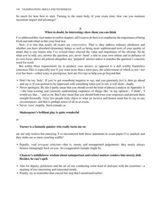 So much for how best to start. Turning to the main body of your exam time, how can you maintain
maximum impact and advantage?
3.
When in doubt, be interesting: show them you can think
I’ve addressed this vital matter in earlier chapters: all I want to do here is to emphasize the importance of being
fresh and individual in this your final test.
Now, it is true that nearly all exams are conservative. That is, they address ordinary obedience and
whether you have absorbed elementary things as well as being more sophisticated tests of your quality of
mind; that is one reason why I’ve several times stressed the value and importance of the obvious. So do
what you’re told, yes; answer the question, yes; never ‘bend’ a title to your own whims and in defiance of
its own focus; above all jettison altogether any ‘prepared’ answer unless it matches the question’s concerns
word for word.
But within those requirements try to produce your answer, as opposed to a dull worthy featureless
consensus.This is especially true if you want more than a mere pass, the achievement of which is not—nor
ever has been—either scary or prestigious; here are five tips to help you go beyond that.
• Don’t be too ‘holy’. If you’ve got something negative to say, and you genuinely feel it, then go ahead
and say it. If you pretend to be impressed with something when you’re not, it will show—badly.
• Never apologize. By this I partly mean that you should avoid the kind of phrase I analyse in Appendix A
—the time-wasting and curiously undermining emptiness of things like ‘in my opinion’, ‘I think’, ‘I
would say that…’ and so on. But I also mean that you should both trust your responses and present them
straight-forwardly. Very few people truly object to what an incisive and honest mind has to say in any
circumstances, and that is perhaps truest of all in an exam.
• Never ‘rave’ emptily. Such remarks as
Shakespeare’s brilliant play is quite wonderful
or
Turner is a fantastic painter who really turns me on
are not only useless but annoying. I’ve encountered both those statements in exam papers I’ve marked, and
they strike me as mere crawling waffle!
• Equally, void arrogant criticism—that is, snooty and unsupported judgements: they nearly always
bounce damagingly back on you. An exaggerated example might be:
Chaucer’s middlebrow wisdom about unimportant and extinct matters renders him merely dull.
Besides, he can’t spell.
• Aim for dignity, politeness and the air of one conducting some kind of dialogue with the examiner—a
meeting of two interesting and interested minds.
• Finally, try to remember that crucial last step that I mentioned earlier:
198 EXAMINATIONS: SKILLS AND TECHNIQUES
 