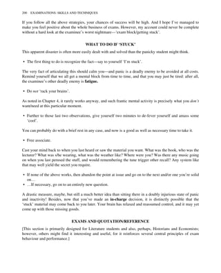 If you follow all the above strategies, your chances of success will be high. And I hope I’ve managed to
make you feel positive about the whole business of exams. However, my account could never be complete
without a hard look at the examinee’s worst nightmare—‘exam block/getting stuck’.
WHAT TO DO IF ‘STUCK’
This apparent disaster is often more easily dealt with and solved than the panicky student might think.
• The first thing to do is recognize the fact—say to yourself ‘I’m stuck’.
The very fact of articulating this should calm you—and panic is a deadly enemy to be avoided at all costs.
Remind yourself that we all get a mental block from time to time, and that you may just be tired: after all,
the examinee’s other deadly enemy is fatigue.
• Do not ‘rack your brains’.
As noted in Chapter 4, it rarely works anyway, and such frantic mental activity is precisely what you don’t
want/need at this particular moment.
• Further to those last two observations, give yourself two minutes to de-fever yourself and amass some
‘cool’.
You can probably do with a brief rest in any case, and now is a good as well as necessary time to take it.
• Free associate.
Cast your mind back to when you last heard or saw the material you want. What was the book, who was the
lecturer? What was s/he wearing, what was the weather like? Where were you? Was there any music going
on when you last perused the stuff, and would remembering the tune trigger other recall? Any system like
that may well yield the secret you require.
• If none of the above works, then abandon the point at issue and go on to the next and/or one you’re solid
on…
• …If necessary, go on to an entirely new question.
A drastic measure, maybe, but still a much better idea than sitting there in a doubly injurious state of panic
and inactivity! Besides, now that you’ve made an in-charge decision, it is distinctly possible that the
‘stuck’ material may come back to you later. Your brain has relaxed and reassumed control, and it may yet
come up with those missing goods.
EXAMS AND QUOTATION/REFERENCE
[This section is primarily designed for Literature students and also, perhaps, Historians and Economists;
however, others might find it interesting and useful, for it reinforces several central principles of exam
behaviour and performance.]
200 EXAMINATIONS: SKILLS AND TECHNIQUES
 