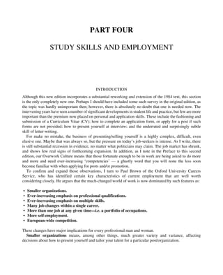 PART FOUR
STUDY SKILLS AND EMPLOYMENT
INTRODUCTION
Although this new edition incorporates a substantial reworking and extension of the 1984 text, this section
is the only completely new one. Perhaps I should have included some such survey in the original edition, as
the topic was hardly unimportant then; however, there is absolutely no doubt that one is needed now. The
intervening years have seen a number of significant developments in student life and practice, but few are more
important than the premium now placed on personal and application skills. These include the fashioning and
submission of a Curriculum Vitae (CV); how to complete an application form, or apply for a post if such
forms are not provided; how to present yourself at interview; and the underrated and surprisingly subtle
skill of letter-writing.
For make no mistake, the business of presenting/selling yourself is a highly complex, difficult, even
elusive one. Maybe that was always so, but the pressure on today’s job-seekers is intense. As I write, there
is still substantial recession in evidence, no matter what politicians may claim. The job market has shrunk,
and shows few real signs of forthcoming expansion. In addition, as I note in the Preface to this second
edition, our Overwork Culture means that those fortunate enough to be in work are being asked to do more
and more and need ever-increasing ‘competencies’ — a ghastly word that you will none the less soon
become familiar with when applying for posts and/or promotion.
To confirm and expand those observations, I turn to Paul Brown of the Oxford University Careers
Service, who has identified certain key characteristics of current employment that are well worth
considering closely. He argues that the much-changed world of work is now dominated by such features as:
• Smaller organizations.
• Ever-increasing emphasis on professional qualifications.
• Ever-increasing emphasis on multiple skills.
• Many job changes within a single career.
• More than one job at any given time—i.e. a portfolio of occupations.
• More self-employment.
• European-wide competition.
These changes have major implications for every professional man and woman.
Smaller organizations means, among other things, much greater variety and variance, affecting
decisions about how to present yourself and tailor your talent for a particular post/organization.
 