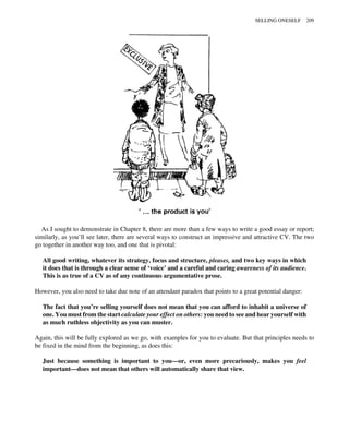 As I sought to demonstrate in Chapter 8, there are more than a few ways to write a good essay or report;
similarly, as you’ll see later, there are several ways to construct an impressive and attractive CV. The two
go together in another way too, and one that is pivotal:
All good writing, whatever its strategy, focus and structure, pleases, and two key ways in which
it does that is through a clear sense of ‘voice’ and a careful and caring awareness of its audience.
This is as true of a CV as of any continuous argumentative prose.
However, you also need to take due note of an attendant paradox that points to a great potential danger:
The fact that you’re selling yourself does not mean that you can afford to inhabit a universe of
one. You must from the start calculate your effect on others: you need to see and hear yourself with
as much ruthless objectivity as you can muster.
Again, this will be fully explored as we go, with examples for you to evaluate. But that principles needs to
be fixed in the mind from the beginning, as does this:
Just because something is important to you—or, even more precariously, makes you feel
important—does not mean that others will automatically share that view.
SELLING ONESELF 209
 