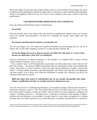 This means details of your name, date of birth, address and so on, most of which will not change very often.
In addition, all key qualifications should also appear here,* for they give a quick and illuminating thumbnail
sketch of the applicant. With luck you won’t have to alter anything on this page—except to add more
qualifications!
LESS OBVIOUS/MORE PROBLEMATIC DO’S AND DON’TS
First, one already mentioned but in need of a detailed gloss:
Do not LIE!
This goes beyond, and is more intricate than, the invention of qualifications, degrees and so on: I assume
you’re too sensible and honourable to do that! No—something less tawdry, much subtler and very
important:
Be as honest and informatively genuine as you possibly can.
You are your biggest asset. No matter how stressful job-hunting and job-changing may be, you are in
charge: that’s as true when compiling a formal CV as when privately studying. But
Do not put things down just to impress, because you think they look good, or—worst of all—
because you think that is what ‘they’ are looking for.
Trying to second-guess an unknown employer or ‘line manager’ is as stupidly futile as trying to decide
what an unknown examiner ‘wants’ you to say.
On to a related ‘snare’. In UCAS applications in particular, one often comes across what I will term ‘the
Blue Peter disease’ —the listing of hobbies and interests that are unmistakably worthy, safe and Politically
Correct. Improbably so, in fact—and that is crucial. So many aspirant students list ‘reading’, ‘going to the
theatre’, ‘working with the community, especially old people’ and ‘charity work’ that their very appearance
can seem suspect, even in those cases where the information is entirely true. Therefore you need to be
ruthlessly honest and very careful:
Bluff and claims that cannot be substantiated may be less morally disreputable than citing
‘fantasy’ qualifications, but they are actually much more dangerous to you.
I have O- and A-Levels, a Cambridge English degree, a post-graduate teaching certificate and a doctorate—
and all the certificates to prove it. The fact remains that not once in the thirty years since I sat A-Levels
have I been asked to produce a single one of these, and for all that my various employers, colleagues and
contacts—including yourselves! — absolutely know, I could have invented the entire package. I ought to
add that such non-checking is not invariable: I recently heard of a case where an employee of a leading
merchant bank was asked to provide every conceivable piece of academic documentation even though he
*This is not universal practice: as we shall see later, there are times when other things should be logged first
SELLING ONESELF 211
 
