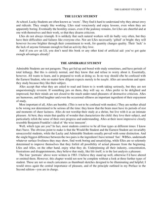 THE LUCKY STUDENT
At school, Lucky Students are often known as ‘swots’. They find it hard to understand why they attract envy
and ridicule. They simply like working. LSes read voraciously and enjoy lessons, even when they are
apparently boring. Eventually the hostility ceases, even if the jealousy remains, for LSes are cheerful and at
one with themselves and their work, so that they disarm criticism.
LSes do not always triumph. It is unlikely that such natural workers will do badly very often, but they
have their difficulties and failures like everyone else. Nor are LSes necessarily ‘gifted’ or bright: they will
however become brighter through their commitment to work, for quantity changes quality. Their ‘luck’ is
the luck of anyone fortunate enough to find an activity they love.
And if you are an LS, you don’t need this book or any other kind of artificial aid: you’ve got quite
enough advantages already!
THE ADMIRABLE STUDENT
Admirable Students are not paragons. They get fed up and bored with study sometimes, and have periods of
total lethargy. But this is entirely normal, and they know that and refuse to worry about it. Essentially,
however, AS wants to learn, and is prepared to work at doing so. In no way should s/he be confused with
the Earnest Student, who no matter how diligent expects merely to be taught. ASes are unsolemn and open:
they study because they like their subject.
ASes accept that what they are asked to read and listen to is worth taking seriously, but they are not
unquestioningly reverent. If something jars on them, they will say so. ASes prefer to be delighted and
impressed, but their minds are not closed to the much under-rated pleasures of destructive criticism. ASes
are humorous, and find laughter and even the occasional silliness an important ingredient of their enjoyment
of study.
Most important of all, ASes are humble. (This is not to be confused with modest.) They are neither afraid
to be wrong nor determined to be serious all the time: they know that the brain must have its periods of rest
and moments of sheer laziness. ASes do not worship their study at a shrine, but live with it as an intimate
pleasure. At best, they retain that quality of wonder that characterizes the child: they love their subject, and
particularly relish the sense of their own progress and understanding. ASes at their most impressive closely
resemble Benjamin Franklin’s ideal of ‘the wise innocent’.
Well, which type are you? In fact, most students contrive to be all four types at different times: I know
that I have. The obvious point to make is that the Would-Be Student and the Earnest Student are invariably
unsuccessful students, while the Lucky and Admirable Students usually prevail with some distinction. And
the single biggest difference between the two pairs is the ingredient I have termed ‘fun’. WBSes, underneath
whatever surface liveliness they may show, find work boring and unsatisfying, while ESes are so solemnly
determined to improve themselves that they forfeit all possibility of actual pleasure from the beginning.
LSes and ASes, on the other hand, enjoy what they do. Underpinning all their industry, concentration,
frustrations and disappointments, they believe that study, like life itself, is in the last analysis a pleasure.
The four ‘portraits’ above were written in 1983. I believe they stand up well, otherwise I’d have altered
or omitted them. However, this chapter would not now be complete without a look at three further types of
student. These are not so much caricatures as thumbnail sketches designed to be illuminating and helpful; I
would stress again the central importance of pleasure, and of the principle outlined in my Preface to the
Second edition—you are in charge.
THE EARNEST STUDENT 5
 