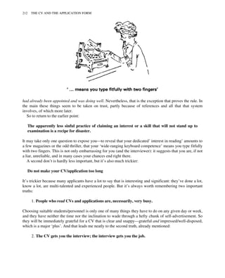 had already been appointed and was doing well. Nevertheless, that is the exception that proves the rule. In
the main these things seem to be taken on trust, partly because of references and all that that system
involves, of which more later.
So to return to the earlier point:
The apparently less sinful practice of claiming an interest or a skill that will not stand up to
examination is a recipe for disaster.
It may take only one question to expose you—to reveal that your dedicated’ interest in reading’ amounts to
a few magazines or the odd thriller, that your ‘wide-ranging keyboard competence’ means you type fitfully
with two fingers. This is not only embarrassing for you (and the interviewer): it suggests that you are, if not
a liar, unreliable, and in many cases your chances end right there.
A second don’t is hardly less important, but it’s also much trickier:
Do not make your CV/application too long
It’s trickier because many applicants have a lot to say that is interesting and significant: they’ve done a lot,
know a lot, are multi-talented and experienced people. But it’s always worth remembering two important
truths:
1. People who read CVs and applications are, necessarily, very busy.
Choosing suitable students/personnel is only one of many things they have to do on any given day or week,
and they have neither the time nor the inclination to wade through a hefty chunk of self-advertisement. So
they will be immediately grateful for a CV that is clear and snappy—grateful and impressed/well-disposed,
which is a major ‘plus’. And that leads me neatly to the second truth, already mentioned:
2. The CV gets you the interview; the interview gets you the job.
212 THE CV AND THE APPLICATION FORM
 