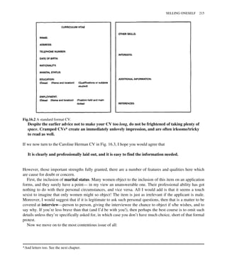 Despite the earlier advice not to make your CV too long, do not be frightened of taking plenty of
space. Cramped CVs* create an immediately unlovely impression, and are often irksome/tricky
to read as well.
If we now turn to the Caroline Herman CV in Fig. 16.3, I hope you would agree that
It is clearly and professionally laid out, and it is easy to find the information needed.
However, those important strengths fully granted, there are a number of features and qualities here which
are cause for doubt or concern.
First, the inclusion of marital status. Many women object to the inclusion of this item on an application
forms, and they surely have a point— in my view an unanswerable one. Their professional ability has got
nothing to do with their personal circumstances, and vice versa. All I would add is that it seems a touch
sexist to imagine that only women might so object! The item is just as irrelevant if the applicant is male.
Moreover, I would suggest that if it is legitimate to ask such personal questions, then that is a matter to be
covered at interview—person to person, giving the interviewee the chance to object if s/he wishes, and to
say why. If you’re less brave than that (and I’d be with you!), then perhaps the best course is to omit such
details unless they’re specifically asked for, in which case you don’t have much choice, short of that formal
protest.
Now we move on to the most contentious issue of all:
*And letters too. See the next chapter.
Fig.16.2 A standard format CV.
SELLING ONESELF 215
 