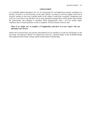 CONCLUSION
As is probably implicit throughout, the ‘art’ of constructing CVs and applications remains something of a
mystery, for there is no real consensus on the topic. Before I sat down to write this chapter I did a lot of
research, seeking to read every available guide on the subject I could find; eventually I abandoned such
work, for it was clear to me that there was no more agreement amongst these written guides than amongst
the professionals and colleagues I consulted. Those disagreements were— are—not usually major;
sometimes they’re merely questions of taste or emphasis. The fact remains, however, that:
There is no ‘single way’ to compile a CV/application, and there is no one ‘expert’ who can
guarantee your success.
I hope I have solved at least some puzzles and problems for you, and that as a result you will progress to the
next stage—the interview. Before we examine that, however, a shortish chapter on the invaluable though
often neglected skill of letter-writing, and the related matter of handwriting.
SELLING ONESELF 225
 