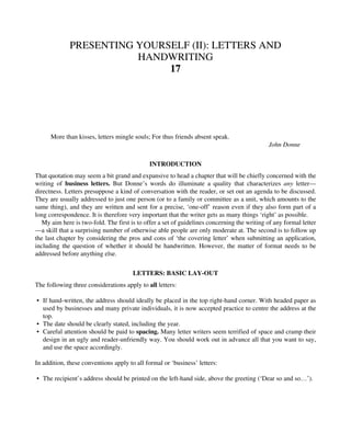 PRESENTING YOURSELF (II): LETTERS AND
HANDWRITING
17
More than kisses, letters mingle souls; For thus friends absent speak.
John Donne
INTRODUCTION
That quotation may seem a bit grand and expansive to head a chapter that will be chiefly concerned with the
writing of business letters. But Donne’s words do illuminate a quality that characterizes any letter—
directness. Letters presuppose a kind of conversation with the reader, or set out an agenda to be discussed.
They are usually addressed to just one person (or to a family or committee as a unit, which amounts to the
same thing), and they are written and sent for a precise, ‘one-off’ reason even if they also form part of a
long correspondence. It is therefore very important that the writer gets as many things ‘right’ as possible.
My aim here is two-fold. The first is to offer a set of guidelines concerning the writing of any formal letter
—a skill that a surprising number of otherwise able people are only moderate at. The second is to follow up
the last chapter by considering the pros and cons of ‘the covering letter’ when submitting an application,
including the question of whether it should be handwritten. However, the matter of format needs to be
addressed before anything else.
LETTERS: BASIC LAY-OUT
The following three considerations apply to all letters:
• If hand-written, the address should ideally be placed in the top right-hand corner. With headed paper as
used by businesses and many private individuals, it is now accepted practice to centre the address at the
top.
• The date should be clearly stated, including the year.
• Careful attention should be paid to spacing. Many letter writers seem terrified of space and cramp their
design in an ugly and reader-unfriendly way. You should work out in advance all that you want to say,
and use the space accordingly.
In addition, these conventions apply to all formal or ‘business’ letters:
• The recipient’s address should be printed on the left-hand side, above the greeting (‘Dear so and so…’).
 