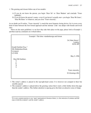 • The greeting and closure follow one of two models:
A. If you do not know the person, you begin ‘Dear Sir’ or ‘Dear Madam’ and conclude ‘Yours
faithfully’.
B. If you do know the person’s name—even if you haven’t actually met—you begin ‘Dear Mr Jones’,
‘Dear Ms Bates’ or whatever, and you close ‘Tours sincerely’.
As no doubt you’ll realize, ‘Yours sincerely’ is much the most frequent closing device, for it covers every
kind of letter between the first formal approach and the intimate ‘code’ one adopts with friends and loved
ones.
Those are the main guidelines: to see how they take their place on the page, please look at Example 1,
and then read my comments on it which follow.
Example 1 The letter: standardsesign and format
24, Faber Street,*
London,
ECIE 4PP
Joseph Gardiner Esq.,*
288, Biddenham Road,
Liverpool,
L23 6SX
May 5, 1996
Dear Mr Gardiner,
T
E
X
T
Yours sincerely,
E.S.Jennings (Dr)
1. The writer’s address is placed in the top-right-hand corner. It is however not cramped in there but
sensibly spaced.
2. The recipient’s address is placed above the greeting; notice that it starts a little further down the page
than the sender’s address. This further attention to spacing gives the letter an attractive sense of shape.
*It is now common practice to use ‘open’ punctuation in business letters, i.e. the omission of commas and full
stops in both the recipient’s and the sender’s address.
BASIC LAYOUT 227
 