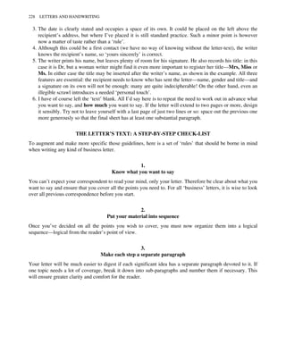 3. The date is clearly stated and occupies a space of its own. It could be placed on the left above the
recipient’s address, but where I’ve placed it is still standard practice. Such a minor point is however
now a matter of taste rather than a ‘rule’.
4. Although this could be a first contact (we have no way of knowing without the letter-text), the writer
knows the recipient’s name, so ‘yours sincerely’ is correct.
5. The writer prints his name, but leaves plenty of room for his signature. He also records his title: in this
case it is Dr, but a woman writer might find it even more important to register her title—Mrs, Miss or
Ms. In either case the title may be inserted after the writer’s name, as shown in the example. All three
features are essential: the recipient needs to know who has sent the letter—name, gender and title—and
a signature on its own will not be enough: many are quite indecipherable! On the other hand, even an
illegible scrawl introduces a needed ‘personal touch’.
6. I have of course left the ‘text’ blank. All I’d say here is to repeat the need to work out in advance what
you want to say, and how much you want to say. If the letter will extend to two pages or more, design
it sensibly. Try not to leave yourself with a last page of just two lines or so: space out the previous one
more generously so that the final sheet has at least one substantial paragraph.
THE LETTER’S TEXT: A STEP-BY-STEP CHECK-LIST
To augment and make more specific those guidelines, here is a set of ‘rules’ that should be borne in mind
when writing any kind of business letter.
1.
Know what you want to say
You can’t expect your correspondent to read your mind, only your letter. Therefore be clear about what you
want to say and ensure that you cover all the points you need to. For all ‘business’ letters, it is wise to look
over all previous correspondence before you start.
2.
Put your material into sequence
Once you’ve decided on all the points you wish to cover, you must now organize them into a logical
sequence—logical from the reader’s point of view.
3.
Make each step a separate paragraph
Your letter will be much easier to digest if each significant idea has a separate paragraph devoted to it. If
one topic needs a lot of coverage, break it down into sub-paragraphs and number them if necessary. This
will ensure greater clarity and comfort for the reader.
228 LETTERS AND HANDWRITING
 