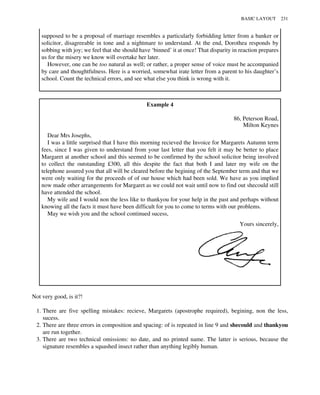 supposed to be a proposal of marriage resembles a particularly forbidding letter from a banker or
solicitor, disagreeable in tone and a nightmare to understand. At the end, Dorothea responds by
sobbing with joy; we feel that she should have ‘binned’ it at once! That disparity in reaction prepares
us for the misery we know will overtake her later.
However, one can be too natural as well; or rather, a proper sense of voice must be accompanied
by care and thoughtfulness. Here is a worried, somewhat irate letter from a parent to his daughter’s
school. Count the technical errors, and see what else you think is wrong with it.
Example 4
86, Peterson Road,
Milton Keynes
Dear Mrs Josephs,
I was a little surprised that I have this morning recieved the Invoice for Margarets Autumn term
fees, since I was given to understand from your last letter that you felt it may be better to place
Margaret at another school and this seemed to be confirmed by the school solicitor being involved
to collect the outstanding £300, all this despite the fact that both I and later my wife on the
telephone assured you that all will be cleared before the begining of the September term and that we
were only waiting for the proceeds of of our house which had been sold. We have as you implied
now made other arrangements for Margaret as we could not wait until now to find out shecould still
have attended the school.
My wife and I would non the less like to thankyou for your help in the past and perhaps without
knowing all the facts it must have been difficult for you to come to terms with our problems.
May we wish you and the school continued sucess,
Yours sincerely,
Not very good, is it?!
1. There are five spelling mistakes: recieve, Margarets (apostrophe required), begining, non the less,
sucess.
2. There are three errors in composition and spacing: of is repeated in line 9 and shecould and thankyou
are run together.
3. There are two technical omissions: no date, and no printed name. The latter is serious, because the
signature resembles a squashed insect rather than anything legibly human.
BASIC LAYOUT 231
 