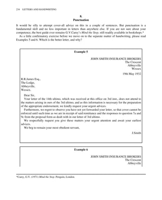 8.
Punctuation
It would be silly to attempt cover-all advice on this in a couple of sentences. But punctuation is a
fundamental skill and no less important in letters than anywhere else. If you are not sure about your
competence, the best guide ever remains G.V.Carey’s Mind the Stop, still readily available in bookshops.*
As a little confirmatory exercise before we move on to the separate matter of handwriting, please read
Examples 5 and 6. Which is the better letter, and why?
Example 5
JOHN SMITH INSURANCE BROKERS
The Crescent
Abbeyville
Wessex
19th May 1932
R.R.James Esq.,
The Lodge,
Abbeyville,
Wessex.
Dear Sir,
Your letter of the 14th ultimo, which was received at this office on 3rd inst., does not attend to
the matters arising in ours of the 3rd ultimo, and as this information is necessary for the preparation
of the appropriate endorsement, we kindly request your urgent advices.
Furthermore, we regret to observe you have not yet forwarded your letter, so that cover cannot be
enforced until such time as we are in receipt of said remittance and the responses to question 7a and
9c from the proposal form as dealt with in our letter of 3rd ultimo.
We respectfully request you give these matters your urgent attention and await your earliest
advices.
We beg to remain your most obedient servant,
J.Smith
Example 6
JOHN SMITH INSURANCE BROKERS
The Crescent
Abbeyville
*Carey, G.V. (1971) Mind the Stop. Penguin, London.
234 LETTERS AND HANDWRITING
 