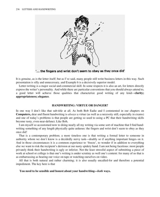 It is genuine, as is the letter itself; but as I’ve said, many people still write business letters in this way. Such
presentation is silly and unnecessary, and Example 6 is a decisively superior model.
Letter-writing is a major social and commercial skill. In some respects it is also an art, for letters directly
express the writer’s personality. And while there are particular conventions that you should always attend to,
a good letter will achieve those qualities that characterize good writing of any kind—clarity;
appropriateness; elegance.
HANDWRITING: VIRTUE OR DANGER?
In one way I don’t like that sub-title at all. As both Bob Eadie and I commented in our chapters on
Computers, dear and fluent handwriting is always a virtue (as well as a necessity still, especially in exams)
and one of today’s problems is that people are getting so used to using a PC that their handwriting skills
become rusty, even near-defunct. Like Bob,
I am myself so accustomed now to doing nearly all my writing via some sort of machine that I find hand-
writing something of any length physically quite arduous: the fingers and wrist don’t seem to obey as they
once did!
That is a contemporary problem; a more timeless one is that writing a formal letter to someone in
authority whom we don’t know is a decidedly nervy task—doubly so if anything important hinges on it.
And in those circumstances it is a common experience to ‘freeze’, to wonder if in addition to everything
else we want to risk the recipient’s derision at our nasty spidery hand. I am not being facetious: most people
privately think their handwriting is ugly or inferior. Not the least stressful aspect of submitting a piece of
work at school or college is that one’s writing is under scrutiny as well one’s content: for many of us that is
as embarrassing as hearing our voice on tape or watching ourselves on video.
All that is both natural and rather charming; it is also usually uncalled-for and therefore a potential
impediment. The key here is that
You need to be sensible and honest about your handwriting—both ways.
236 LETTERS AND HANDWRITING
 