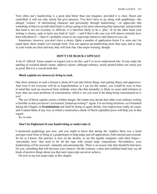 Very often one’s handwriting is a great deal better than one imagines, provided it is clear, fluent and
controlled, it will not only satisfy but give pleasure. You don’t have to go along with graphology—the
alleged ‘science’ of determining character and personality through handwriting —to appreciate that
something written in an individual hand is always going to be more interesting than typescript, and provided
that hand is not too eccentric or difficult, it is therefore likely to be a ‘plus’. If on the other hand your
writing is clumsy, ugly or lacks any kind of ‘style’ —and if that is the case you will almost certainly have
been told about it! —then it’s probably wisest to use typescript whenever and wherever you can.
Sometimes, however, you don’t have a choice. Quite a number of application forms I’ve seen can’t be
typed upon: there simply isn’t enough room. You can squeeze up handwriting more than type, and as long
as your words are clear and neat, they will look fine. One major warning, though:
DON’T USE BLOCK CAPITALS!
A lot of ‘official’ forms require or request you to do this, and I’ve never understood why. It may make the
spelling of essential details (name, address) clearer, although ordinary, neatly printed letters are surely just
as good. But it is a crucial truth that
Block capitals are immensely tiring to read.
One short sentence in such a format is about all I can take before things start getting blurry and oppressive.
And even if not everyone will be as hypochondriac as I am not the matter, you would be wise to bear
in mind that such an unnatural form (nobody writes like that normally) is likely to cause mild irritation at
least; that can cause problems of concentration, which is not you want if the thing being concentrated on is
you!
The use of block capitals carries a further danger: the reader may decide that either your ordinary writing
is horrible or that you haven’t yet learned ‘joined-up writing!* Again, I’m not being facetious: as I remarked
during the Chapter on Examinations and shall be doing so again shortly, first impressions really do count,
and I cannot think of any way in which a remorseless chunk of block-capitalled prose will help you in that
regard.
So, in sum:
Don’t be frightened of your handwriting or undervalue it.
I mentioned graphology just now, and you ought to know that during the ‘eighties there was a trend
amongst some firms to bring in a graphologist to help judge and sift applications, both internal and external.
So far as I know, this practice is now on the decline, as are the equally marginal—and often bogus—
‘personality tests’ that used to be all the rage with certain large corporations. Nevertheless, your
handwriting will be assessed—naturally and automatically. There is no reason why that should be bad news
for you, something that will decrease your chances. On the contrary, a dear and confident hand may say all
kinds of positive things about you that mere typescript can never achieve.
On now to my last major topic in this chapter.
BASIC LAYOUT 237
 