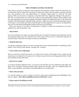 THE COVERING LETTER: YES OR NO?
It has come to my notice recently that some institutions and companies actually ‘forbid’ the submission of a
covering letter. On the surface this is puzzling. It would seem to make sense to include a courteous and brief
note—very possibly in one’s own hand-writing—to ‘introduce’ things and/or to ‘round off’ the entire
package. Well, yes; the reason, I would guess, why those firms have slapped an embargo on the practice is
that a lot of covering letters aren’t brief, nor in effect are they particularly courteous. They ramble on and
one, often repeating or unwisely pre-empting information logged in the application itself, or else delivering
a lengthy ‘Personal Statement’ that both annoys and bores. And I can assure you that the preceding sentence
is not a guess: a few months ago I had to wade through over thirty applications for a post in my Department,
and well over half featured damagingly bloated and unnecessary preambles.
That is not, however, to say that a covering letter is valueless: I would still recommend it, for reasons
outlined above. But for goodness’ sake
Keep it short.
In my view anything over a page is too long, and three-plus is a disaster. One page is quite sufficient to record
any particular reasons why you want this job or course, and it will also serve as an informal indication of
your personality. With those twin targets in mind, you should then
• Draft the letter first
As with any writing that matters, you want to arrange the necessary information before committing yourself
publicly. This will also ensure that the ‘one page rule’ is obeyed.
• Try to write as you would speak.
That way you’ll do yourself most justice. As noted in the sections and Examples above, people can dig
instant graves for themselves by trying to be too formal, using a business-style language that doesn’t really
mean anything. On the other hand…
• Don’t be too ‘chatty’.
A vivacious and direct approach is fine—very good, in fact. But don’t get over-enthusiastic (the reader may
think you’re crawling!), and guard against slang expressions and jokes. Jokes are wonderful things, but
there’s a time and place even for them, and neither adheres to a covering letter.
• Don’t write too much.
I’ve said this already, of course. I repeat it in order to make again a fundamental point highlighted in the
previous chapter—leave them something to ask you at interview. Finally
• Keep a copy of everything you send.
*Nowadays, for reasons best known to those who designed the National Curriculum, this is known as ‘cursive script’.
238 LETTERS AND HANDWRITING
 