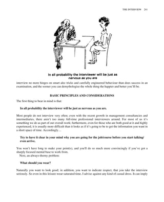 interview no more hinges on smart alec tricks and carefully engineered behaviour than does success in an
examination, and the sooner you can demythologize the whole thing the happier and better you’lll be.
BASIC PRINCIPLES AND CONSIDERATIONS
The first thing to bear in mind is that:
In all probability the interviewer will be just as nervous as you are.
Most people do not interview very often; even with the recent growth in management consultancies and
intermediaries, there aren’t too many full-time professional interviewers around. For most of us it’s
something we do as part of our overall work; furthermore, even for those who are both good at it and highly
experienced, it is usually more difficult than it looks as if it’s going to be to get the information you want in
a short space of time. Accordingly…
Try to have it clear in your mind why you are going for the job/course before you start talking/
even arrive.
You won’t have long to make your point(s), and you'll do so much more convincingly if you’ve got a
sharply focused mental base to work from.
Next, an always-thorny problem:
What should you wear?
Naturally you want to look good; in addition, you want to indicate respect, that you take the interview
seriously. So even in this leisure-wear-saturated time, I advise against any kind of casual dress. It can imply
THE INTERVIEW 241
 