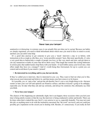 unattractive or distracting: in extreme cases it can actually blot out what you’re saying! Because our habits
are deeply engrained, you need to think beforehand about which ones you need to have in mind to avoid,
and here you can enlist some help.
It’s a good idea anyway to get someone to give you a ‘mock’ interview a day or so before, with
instructions to be as tough as s/he likes, on a ‘worse possible scenario’ basis. But more specifically, it’s also
a very good idea to button-hole a couple of people you love, or like very much and trust, and get them to
cite any mannerism or habit of yours that drives them crazy! That laugh that sounds like exiting bathwater
in serious pain, that sudden karate-chop flurry with your hands—if such foibles annoy your loved ones, what
effect might they have on a stranger?! And it’s worth being thus forewarned, for up to a point you can
control and avoid them if your mind is ‘primed’.
• Be interested in everything said to you, but not slavish.
If they’ve called you to interview, they’re interested in you: you. They want to find out what you’re like,
what you are most interested and believe in, and that means your best course is to be honest.
It is possible, yes, to ‘spin a line’ and get the job thereby; but it’s not a very bright thing to do—because
sooner or later your real self and opinions are bound to surface, and then everyone’s going to be unhappy,
especially you. So take what they ask and say seriously, and always be courteous; but, ultimately say what
you think.
• Never lose your temper!
The chances of this happening are admittedly slight, but it can happen, those occasions when you feel your
time is being utterly wasted, or that the way the interview is being conducted is unfair and hostile. There can
be times when that is indeed the case, but it’s very unwise to say so, especially heatedly. You may not want
this job, or anything more to do with the institution concerned; but ‘the word’ can travel, and you could just
possibly get a reputation on the circuit you’re dealing with. Besides, it’s unnecessary: if you really do feel
244 BASIC PRINCIPLES AND CONSIDERATIONS
 