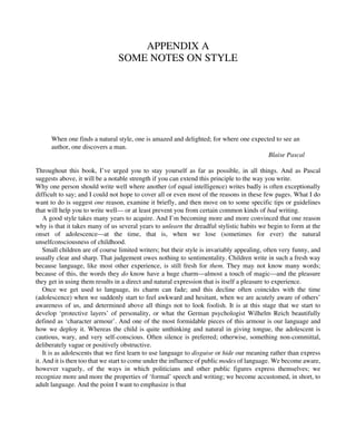 APPENDIX A
SOME NOTES ON STYLE
When one finds a natural style, one is amazed and delighted; for where one expected to see an
author, one discovers a man.
Blaise Pascal
Throughout this book, I’ve urged you to stay yourself as far as possible, in all things. And as Pascal
suggests above, it will be a notable strength if you can extend this principle to the way you write.
Why one person should write well where another (of equal intelligence) writes badly is often exceptionally
difficult to say; and I could not hope to cover all or even most of the reasons in these few pages. What I do
want to do is suggest one reason, examine it briefly, and then move on to some specific tips or guidelines
that will help you to write well— or at least prevent you from certain common kinds of bad writing.
A good style takes many years to acquire. And I’m becoming more and more convinced that one reason
why is that it takes many of us several years to unlearn the dreadful stylistic habits we begin to form at the
onset of adolescence—at the time, that is, when we lose (sometimes for ever) the natural
unselfconsciousness of childhood.
Small children are of course limited writers; but their style is invariably appealing, often very funny, and
usually clear and sharp. That judgement owes nothing to sentimentality. Children write in such a fresh way
because language, like most other experience, is still fresh for them. They may not know many words;
because of this, the words they do know have a huge charm—almost a touch of magic—and the pleasure
they get in using them results in a direct and natural expression that is itself a pleasure to experience.
Once we get used to language, its charm can fade; and this decline often coincides with the time
(adolescence) when we suddenly start to feel awkward and hesitant, when we are acutely aware of others’
awareness of us, and determined above all things not to look foolish. It is at this stage that we start to
develop ‘protective layers’ of personality, or what the German psychologist Wilhelm Reich beautifully
defined as ‘character armour’. And one of the most formidable pieces of this armour is our language and
how we deploy it. Whereas the child is quite unthinking and natural in giving tongue, the adolescent is
cautious, wary, and very self-conscious. Often silence is preferred; otherwise, something non-committal,
deliberately vague or positively obstructive.
It is as adolescents that we first learn to use language to disguise or hide our meaning rather than express
it. And it is then too that we start to come under the influence of public modes of language. We become aware,
however vaguely, of the ways in which politicians and other public figures express themselves; we
recognize more and more the properties of ‘formal’ speech and writing; we become accustomed, in short, to
adult language. And the point I want to emphasize is that
 