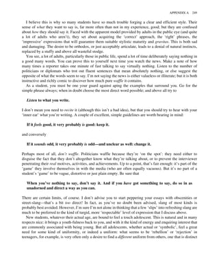 I believe this is why so many students have so much trouble forging a clear and efficient style. Their
sense of what they want to say is, far more often than not in my experience, good; but they are confused
about how they should say it. Faced with the apparent model provided by adults in the public eye (and quite
a lot of adults who aren’t), they set about acquiring the ‘correct’ approach, the ‘right’ phrases, the
‘impressive’ expressions that will guarantee them suitable stylistic maturity and gravitas. This is both sad
and damaging. The desire to be orthodox, or just acceptably articulate, leads to a denial of natural instincts,
replaced by a stuffy and above all wasteful stodge.
You see, a lot of adults, particularly those in public life, spend a lot of time deliberately saying nothing in
a good many words. You can prove this to yourself next time you watch the news. Make a note of how
many times a reporter takes one minute of fast talking to say virtually nothing. Listen to the number of
politicians or diplomats who trot out fluent sentences that mean absolutely nothing, or else suggest the
opposite of what the words seem to say. I’m not saying the news is either valueless or illiterate; but it is both
instructive and richly comic to discover how much pure waffle it contains.
As a student, you must be one your guard against aping the examples that surround you. Go for the
simple phrase always; when in doubt choose the most direct word possible; and above all try to
Listen to what you write.
I don’t mean you need to recite it (although this isn’t a bad idea), but that you should try to hear with your
‘inner ear’ what you’re writing. A couple of excellent, simple guidelines are worth bearing in mind:
If it feels good, it very probably is good: keep it.
and conversely
If it sounds odd, it very probably is odd—and unclear as well: change it.
Perhaps most of all, don’t waffle. Politicians waffle because they’re ‘on the spot’: they need either to
disguise the fact that they don’t altogether know what they’re talking about, or to prevent the interviewer
penetrating their real motives, activities, and achievements. Up to a point, that’s fair enough: it’s part of the
‘game’ they involve themselves in with the media (who are often equally vacuous). But it’s no part of a
student’s ‘game’ to be vague, distortive or just plain empty. Be sure that
When you’ve nothing to say, don’t say it. And if you have got something to say, do so in as
unadorned and direct a way as you can.
There are certain limits, of course. I don’t advise you to start peppering your essays with obscenities or
street-slang—that’s a bit too direct! In fact, as you’ve no doubt been advised, slang of most kinds is
probably best avoided. However, I’m sure I’m not alone in thinking that a few ‘slips’ into refreshing slang are
much to be preferred to the kind of turgid, more ‘respectable’ level of expression that I discuss above.
New students, whatever their actual age, are bound to feel a touch adolescent. This is natural and in many
respects nice: it brings a youth-fulness back to you, and with it the kind of energy and enquiring interest that
are commonly associated with being young. But all adolescents, whether actual or ‘symbolic’, feel a great
need for some kind of uniformity, or indeed a uniform: what seems to be ‘rebellion’ or ‘rejection’ in
teenagers, for example, is very often only a desire to find a different uniform from others, one that is distinct
APPENDIX A 249
 