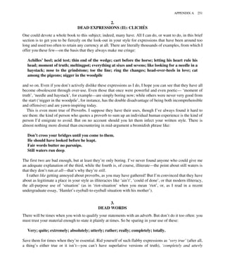 2.
DEAD EXPRESSIONS (II): CLICHÉS
One could devote a whole book to this subject; indeed, many have. All I can do, or want to do, in this brief
section is to get you to be fiercely on the look-out in your style for expressions that have been around too
long and used too often to retain any currency at all. There are literally thousands of examples, from which I
offer you these few—on the basis that they always make me cringe:
Achilles’ heel; acid test; thin end of the wedge; cart before the horse; letting his heart rule his
head; moment of truth; meltingpot; everything at sixes and sevens; like looking for a needle in a
haystack; nose to the grindstone; toe the line; ring the changes; head-over-heels in love; cat
among the pigeons; nigger in the woodpile
and so on. Even if you don’t actively dislike these expressions as I do, I hope you can see that they have all
become obsolescent through over-use. Even those that once were powerful and even poetic— ‘moment of
truth’, ‘needle and haystack’, for example—are simply boring now; while others were never very good from
the start (‘nigger in the woodpile’, for instance, has the double disadvantage of being both incomprehensible
and offensive) and are yawn-inspiring today.
This is even more true of Proverbs. I suppose they have their uses, though I’ve always found it hard to
see them: the kind of person who quotes a proverb to sum up an individual human experience is the kind of
person I’d emigrate to avoid. But on no account should you let them infect your written style. There is
almost nothing more dismal than encountering in mid-argument a bromidish phrase like:
Don’t cross your bridges until you come to them.
He should have looked before he leapt.
Fair words butter no parsnips.
Still waters run deep.
The first two are bad enough, but at least they’re only boring. I’ve never found anyone who could give me
an adequate explanation of the third, while the fourth is, of course, illiterate—the point about still waters is
that they don’t run at all—that’s why they’re still.
I rather like getting annoyed about proverbs, as you may have gathered! But I’m convinced that they have
about as legitimate a place in your style as illiteracies like ‘ain’t’, ‘could of done’, or that modern illiteracy,
the all-purpose use of ‘situation’ (as in ‘riot-situation’ when you mean ‘riot’, or, as I read in a recent
undergraduate essay, ‘Hamlet’s eyeball-to-eyeball situation with his mother’).
3.
DEAD WORDS
There will be times when you wish to qualify your statements with an adverb. But don’t do it too often: you
must trust your material enough to state it plainly at times. So be sparing in your use of these:
Very; quite; extremely; absolutely; utterly; rather; really; completely; totally.
Save them for times when they’re essential. Rid yourself of such flabby expressions as ‘very true’ (after all,
a thing’s either true or it isn’t—you can’t have superlative versions of truth), ‘completely and utterly
APPENDIX A 251
 