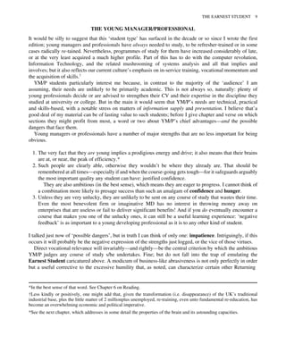 THE YOUNG MANAGER/PROFESSIONAL
It would be silly to suggest that this ‘student type’ has surfaced in the decade or so since I wrote the first
edition; young managers and professionals have always needed to study, to be refresher-trained or in some
cases radically re-tained. Nevertheless, programmes of study for them have increased considerably of late,
or at the very least acquired a much higher profile. Part of this has to do with the computer revolution,
Information Technology, and the related mushrooming of systems analysis and all that implies and
involves; but it also reflects our current culture’s emphasis on in-service training, vocational momentum and
the acquisition of skills.†
YM/P students particularly interest me because, in contrast to the majority of the ‘audience’ I am
assuming, their needs are unlikely to be primarily academic. This is not always so, naturally: plenty of
young professionals decide or are advised to strengthen their CV and their expertise in the discipline they
studied at university or college. But in the main it would seem that YM/P’s needs are technical, practical
and skills-based, with a notable stress on matters of information supply and presentation. I believe that’a
good deal of my material can be of lasting value to such students; before I give chapter and verse on which
sections they might profit from most, a word or two about YM/P’s chief advantages—and the possible
dangers that face them.
Young managers or professionals have a number of major strengths that are no less important for being
obvious.
1. The very fact that they are young implies a prodigious energy and drive; it also means that their brains
are at, or near, the peak of efficiency.*
2. Such people are clearly able, otherwise they wouldn’t be where they already are. That should be
remembered at all times—especially if and when the course-going gets tough—for it safeguards arguably
the most important quality any student can have: justified confidence.
They are also ambitious (in the best sense), which means they are eager to progress. I cannot think of
a combination more likely to presage success than such an amalgam of confidence and hunger.
3. Unless they are very unlucky, they are unlikely to be sent on any course of study that wastes their time.
Even the most benevolent firm or imaginative MD has no interest in throwing money away on
enterprises that are useless or fail to deliver significant benefits! And if you do eventually encounter a
course that makes you one of the unlucky ones, it can still be a useful learning experience: ‘negative
feedback’ is as important to a young developing professional as it is to any other kind of student.
I talked just now of ‘possible dangers’, but in truth I can think of only one: impatience. Intriguingly, if this
occurs it will probably be the negative expression of the strengths just logged, or the vice of those virtues.
Direct vocational relevance will invariably—and rightly—be the central criterion by which the ambitious
YM/P judges any course of study s/he undertakes. Fine; but do not fall into the trap of emulating the
Earnest Student caricatured above. A modicum of business-like abrasiveness is not only perfectly in order
but a useful corrective to the excessive humility that, as noted, can characterize certain other Returning
*In the best sense of that word. See Chapter 6 on Reading.
†Less kindly or positively, one might add that, given the transformation (i.e. disappearance) of the UK’s traditional
industrial base, plus the little matter of 2 millionplus unemployed, re-training, even unto fundamental re-education, has
become an overwhelming economic and political imperative.
*See the next chapter, which addresses in some detail the properties of the brain and its astounding capacities.
THE EARNEST STUDENT 9
 