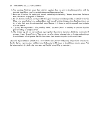 1. Toe touching. With feet apart; then with feet together. You can also try touching each foot with the
opposite hand. Keep your legs straight, or as straight as you can bear!
2. Press-ups. Excellent for toning you up and controlling the breathing. Women sometimes find these
hard, and should be prepared to improvise.
3. Sit-ups. Lie on your back, and if possible hook your toes under something solid (i.e. unlikely to move).
Clasp your hands behind your neck; and then haul yourself up to a sitting position. Real masochists can
try to bring their head down to meet their knees! Repeat 5–10 times, or until the stomach muscles lodge
a formal protest!
4. ‘Cycling.’ Lie on your back; raise your legs about 2 feet; then ‘pedal’ as smoothly as you can. Regulate
pace according to taste/pain level.
5. The straight leg-lift. Lie on your back, legs together. Raise them six inches. Hold that position for 5
seconds. Lower. Repeat 5 times. Then repeat, but, after raising, splay each leg to the side, maintaining a
6-inch distance off the ground. Do this three times, then return to together-position and lower.
Of course, if you’re keen to get truly fit in a more athletic sense, these would qualify only as warm-up exercises.
But for the less vigorous, they will keep your body quite freshly tuned in about fifteen minutes a day. And
the better you feel physically, the more alert and ‘bright’ you will be in your study.
258 SOME SIMPLE RELAXATION EXERCISES
 