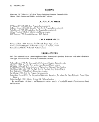 READING
Manya and Eric De Leeuw (1965) Read Better, Read Faster, Penguin, Harmondsworth.
J.Moore (1980) Reading and Thinking In English, OUP, Oxford.
GRAMMAR AND BASICS
G.V.Carey (1971) Mind The Stop, Penguin, Harmondsworth.
Sir Ernest Gowers (1962) The Complete Plain Words, Penguin, Harmondsworth.
Philip Howard (1985) A Word In Your Ear, Penguin, Harmondsworth.
Michael Temple (1985) Spell It Right, John Murray, London.
O.M.Thomson (1973) Essential Grammar, OUP, Oxford.
CVS & APPLICATIONS
Rebecca Corfield (1990) Preparing Your Own CV, Kogan Page, London.
Joanna Gutmann (1995) How To Write A Successful CV, Sheldon, London.
Tom Jackson (1991) The Perfect CV, Piatkus, London.
MISCELLANEOUS
This final selection has no connecting thread other than my own pleasure. However, each is excellent in its
own right, and all students are likely to find them valuable.
Ambrose Bierce (1990) The Enlarged Devil’s Dictionary, Penguin, Harmondsworth.
John Carey (1987) The Faber Book of Reportage, Faber and Faber, London.
R.W.Holder (1989) The Faber Dictionary of Euphemisms, Faber and Faber, London.
John Ellison Kahn (ed.) (1985) The Right Word At The Right Time, Readers Digest.
Betty Kirkpatrick (1996), Clichés, Bloomsbury, London.
David Lodge (1986) Write On, Penguin, Harmondsworth.
Keith Allan Noble (1995) The International Education Quotations Encyclopaedia, Open University Press, Milton
Keynes.
Christopher Turk (1985) Effective Writing, E & FN Spon, London.
See also Chapter 10, Sources and Resources, where a number of invaluable works of reference are listed
and discussed.
262 BIBLIOGRAPHY
 