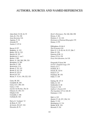 AUTHORS, SOURCES AND NAMED REFERENCES
Adam Bede 19–20, 44, 55
Amis, K. 176, 198
Anna Karenina 316
Aquinas, T. 34
Aristotle 55
Austen, J. 137–8
Bacon, E 257
Baddeley, A. 323
Bailey, E.P. Jr. 323
Barrass, R. 323
Beethoven, L. van 5
Berlin, I. 209
Bierce, A. 160, 260, 298, 324
Bonaparte, N. 269
Brezicki, C. 205
Bronowski, J. 91
Bronte, C. 93, 315
Bronte, E. 93, 139
Brown, P. 253–5
Bryson, B. 323
Buzan, T. 15, 61, 150, 222, 323
Caine, M. 202
Campbell, R. 205
Carey, G.V. 290, 324
Carey, J. 324
Catcher In The Rye, The 24
Chaucer, G. 246, 312
Chopin, E 26
Constable, J. 186
Corfield, R. 324
Davis, E. ‘Lockjaw’ 13
de Bono, E. 323
de Leeuw, M. & F. 324
Descartes, R. 91
Devil’s Dictionary, The 160, 260, 298
Dewey, J. 201
Dickens, C. 32, 310
Dictionary of National Biography 179
Donne, J. 279
Ebbinghaus, H. 66–8
The Economist 181
Eliot, G. 5, 19–20, 44, 55, 97, 286–7
Elton, G. 158
Emerson, R.W. 21
Emma 137–8, 139
Essay On Liberation, An 118
Fitzgerald, F.Scott 186
Fowler’s English Usage 179
Francis, D. 5
Franklin, B. 7
French, R. 125–6
Freud, S. 23
Friedman, M. 158
Fuller, T. 159
Gatting, M. 127–8
Gibbs, G. 323
Goldsmith, O. 40
Cowers, E. 324
Gulliver’s Travels 219
The Guardian 127–8, 128–30
Gutmann, J. 324
Hall, A. 223
Hamlet 17, 49, 257, 258, 311
Hardy, T. 219
Hemingway, E. 314
Holder, R.W. 324
Howard, P. 324
263
 