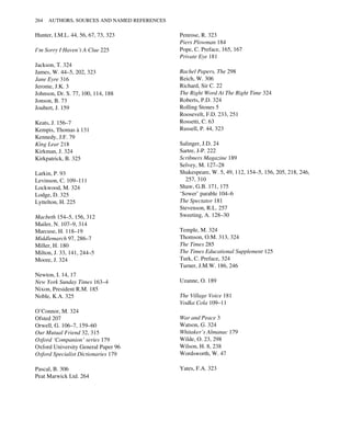 Hunter, I.M.L. 44, 56, 67, 73, 323
I’m Sorry I Haven’t A Clue 225
Jackson, T. 324
James, W. 44–5, 202, 323
Jane Eyre 316
Jerome, J.K. 3
Johnson, Dr. S. 77, 100, 114, 188
Jonson, B. 73
Joubert, J. 159
Keats, J. 156–7
Kempis, Thomas à 131
Kennedy, J.F. 79
King Lear 218
Kirkman, J. 324
Kirkpatrick, B. 325
Larkin, P. 93
Levinson, C. 109–111
Lockwood, M. 324
Lodge, D. 325
Lyttelton, H. 225
Macbeth 154–5, 156, 312
Mailer, N. 107–9, 314
Marcuse, H. 118–19
Middlemarch 97, 286–7
Miller, H. 180
Milton, J. 33, 141, 244–5
Moore, J. 324
Newton, I. 14, 17
New York Sunday Times 163–4
Nixon, President R.M. 185
Noble, K.A. 325
O’Connor, M. 324
Ofsted 207
Orwell, G. 106–7, 159–60
Our Mutual Friend 32, 315
Oxford ‘Companion’ series 179
Oxford University General Paper 96
Oxford Specialist Dictionaries 179
Pascal, B. 306
Peat Marwick Ltd. 264
Penrose, R. 323
Piers Plowman 184
Pope, C. Preface, 165, 167
Private Eye 181
Rachel Papers, The 298
Reich, W. 306
Richard, Sir C. 22
The Right Word At The Right Time 324
Roberts, P.D. 324
Rolling Stones 5
Roosevelt, F.D. 233, 251
Rossetti, C. 63
Russell, P. 44, 323
Salinger, J.D. 24
Sartre, J-P. 222
Scribners Magazine 189
Selvey, M. 127–28
Shakespeare, W. 5, 49, 112, 154–5, 156, 205, 218, 246,
257, 310
Shaw, G.B. 171, 175
‘Sower’ parable 104–6
The Spectator 181
Stevenson, R.L. 257
Sweeting, A. 128–30
Temple, M. 324
Thomson, O.M. 313, 324
The Times 285
The Times Educational Supplement 125
Turk, C. Preface, 324
Turner, J.M.W. 186, 246
Uzanne, O. 189
The Village Voice 181
Vodka Cola 109–11
War and Peace 3
Watson, G. 324
Whitaker’s Almanac 179
Wilde, O. 23, 298
Wilson, H. 8, 238
Wordsworth, W. 47
Yates, F.A. 323
264 AUTHORS, SOURCES AND NAMED REFERENCES
 