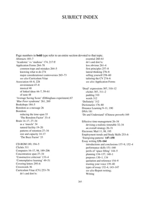 SUBJECT INDEX
Page numbers in bold type refer to an entire section devoted to that topic.
Abstracts 185–7
‘Academic’ vs ‘studious’ 174, 217 ff
Application Forms 264–78
common traps and mistakes 264–5
knowing what to do 274
major considerations/ controversies 265–73
see also Curriculum Vitae
Association 44–8, 228
environment 47–8
musical 48
of linked ideas 44–7, 59–61
of taste 48
‘Average Saving Score’ (Ebbinghaus experiment) 67
‘Blue Peter syndrome’ 261, 269
Bookshops 184–5
Boredom as a message 26
Boredom:
reducing the time-span 33
‘The Boredom Factor’ 33–4
Brain 14–17, 27–34
as a ‘muscle’ 34
natural facility 19–20
patterns of retention 27–34
size and capacity 14–17
‘The Buzz Factor’ 33
CD-ROM 189, 194–5
Clichés 311
Computers 16–17, 98, 189–206
Concentration span 27–34
‘Constructive criticism’ 133–4
‘Contemplative learning’ 49–51
Covering letters 295–6
Crosswords 36
Curriculum Vitae (CV) 253–78
do’s and don’ts:
essential 260–61
do’s and don’ts:
less obvious 261–4
first principles 257–8
lateral thinking 276–8
selling yourself 258–60
tailoring the CV 274–6
see also Application Forms
‘Dead’ expressions 307, 310–12
clichés 307, 311–2
padding 310
words 312
‘Definitely’ 312
Dictionaries 176–80
Distance Learning 9–11, 190
DNA 181
‘Do and Understand’ (Chinese proverb) 169
Effective time-management 26–34
devising a realistic timetable 32–34
an overall strategy 26–31
Electronic Mail 11, 98, 195
Employment trends and Study Skills 253–6
‘Energizing patterns’ 147–150
Essay writing 131–164
introductions and conclusions 137–9, 152–4
performance skills 151–160
perils of ‘space filling’ 144–5
planning 134–137, 140–1
purposes 130–1, 134
quotation and reference 154–9
trusting your voice 139–40
types of essay 132–4, 143–147
see also Report writing;
Writing
265
 