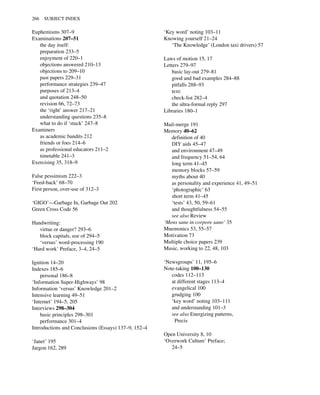 Euphemisms 307–9
Examinations 207–51
the day itself:
preparation 233–5
enjoyment of 220–1
objections answered 210–13
objections to 209–10
past papers 229–31
performance strategies 239–47
purposes of 213–4
and quotation 248–50
revision 66, 72–73
the ‘right’ answer 217–21
understanding questions 235–8
what to do if ‘stuck’ 247–8
Examiners
as academic bandits 212
friends or foes 214–6
as professional educators 211–2
timetable 241–3
Exercising 35, 318–9
False pessimism 222–3
‘Feed-back’ 68–70
First person, over-use of 312–3
‘GIGO’—Garbage In, Garbage Out 202
Green Cross Code 56
Handwriting:
virtue or danger? 293–6
block capitals, use of 294–5
‘versus’ word-processing 190
‘Hard work’ Preface, 3–4, 24–5
Ignition 14–20
Indexes 185–6
personal 186–8
‘Information Super-Highways’ 98
Information ‘versus’ Knowledge 201–2
Intensive learning 49–51
‘Internet’ 194–5, 205
Interviews 298–304
basic principles 298–301
performance 301–4
Introductions and Conclusions (Essays) 137–9, 152–4
‘Janet’ 195
Jargon 162, 289
‘Key word’ noting 103–11
Knowing yourself 21–24
‘The Knowledge’ (London taxi drivers) 57
Laws of motion 15, 17
Letters 279–97
basic lay-out 279–81
good and bad examples 284–88
pitfalls 288–93
text:
check-list 282–4
the ultra-formal reply 297
Libraries 180–1
Mail-merge 191
Memory 40–62
definition of 40
DIY aids 45–47
and environment 47–49
and frequency 51–54, 64
long term 41–45
memory blocks 57–59
myths about 40
as personality and experience 41, 49–51
‘photographic’ 63
short term 41–45
‘tests’ 43, 50, 59–61
and thoughtfulness 54–55
see also Review
‘Mens sane in corpore sano’ 35
Mnemonics 53, 55–57
Motivation 73
Multiple choice papers 239
Music, working to 22, 48, 103
‘Newsgroups’ 11, 195–6
Note-taking 100–130
codes 112–113
at different stages 113–4
evangelical 100
grudging 100
‘key word’ noting 103–111
and understanding 101–3
see also Energizing patterns,
Precis
Open University 8, 10
‘Overwork Culture’ Preface;
24–5
266 SUBJECT INDEX
 
