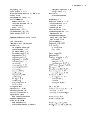 Paragraphing 313–14
Parents, problem of 24–25
‘Personal Statement’/Profile (CVs) 268–9, 272
Planning passim
Posturing Excuses (exams) 221–2
Precis 114–130, 163
answers to exercises 320–2
criteria and procedure 116–124
exercises 124–30
virtues 114–116
‘Prolix Professor’ 167–8
Punctuality (interviews) 300–1
Puritan hang-ups 22–23, 78 ff
Quotation and Reference 154–9, 248–50
Rage, value of 58–9
RAYL (Review As You Learn) 66
Reading 77–99
the ‘browsing’ approach 87
creative literature 315–7
fast reading speeds 79 ff
first-time retention 77, 84
misconceptions 78–84
reading every word 78
reading and eye-sight 78–9
reading and memory 83
recent trends:
is there a crisis? 96–99
skip-reading 81 ff, 315–7
slow reading:
pleasures of 90–92
speed-reading:
‘digital tracking’ 84–5
speed-reading:
‘the S plan’ 85–6
speed-reading:
a six-point plan 87–80
see also Review
Reading lists 182–4
Reference books 176–80
References, personal 304–5
Relaxation exercises 318–19
Report Writing 160–3
some rules of grammar 164
Returning Students 8–10
Review 37–38, 63–74
basic principles 63–4
benefits of intermediate review 64–8
Ebbinghaus experiments 66–8
editing & adding 71–2
Revision 72–73
see also Examinations
Self-bribery 17–19
Selfish, the need to be 23–24
‘Single-mindedness’ 19–20
‘Si tu veux, tu peux’ 223
‘6-P Principle’ 34
Spell-checkers 192, 203–4
Spoof Intelligence Test 237–8
‘Spoon-feeding’ 167
Spreadsheet software 192
‘Stating one’s terms’ 244–5
‘Stuck’ (exams) 247–8
Student types 4–13
Study Aids 5, 92–5, 205
Style 306–314
see also Writing;
Essay writing
Tables (maths) 50–1
Tautology 313
Teachers, proper use of 165–75
as friends 171–3
as partners 165–71
what they cannot do 173–4
10,000 metres Olympic Final 31s
Thesauruses 177–9
Thought, speed of 16, 96, 147
Time Management 26–34
an overall strategy 26–31
Timetables 27, 32–34
devising your own 32–4
examiners’ 241–3
school 27
‘turning off’ 36, 67–8
UCAS 255, 277
‘Ultimate non-postcard, the’ 144–5
‘University Of Life’ 9
‘University of the Third Age’ 8
Vanity, value of 58–9
Von Restorff effect 47
Window-type software 190
Word-processors 188–92, 199–201
SUBJECT INDEX 267
 