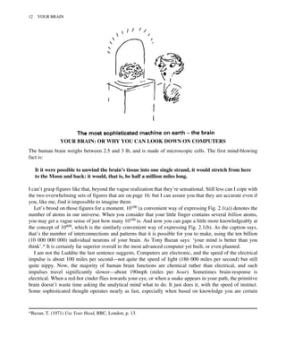 YOUR BRAIN: OR WHY YOU CAN LOOK DOWN ON COMPUTERS
The human brain weighs between 2.5 and 3 lb, and is made of microscopic cells. The first mind-blowing
fact is:
It it were possible to unwind the brain’s tissue into one single strand, it would stretch from here
to the Moon and back: it would, that is, be half a million miles long.
I can’t grasp figures like that, beyond the vague realization that they’re sensational. Still less can I cope with
the two overwhelming sets of figures that are on page 16: but I can assure you that they are accurate even if
you, like me, find it impossible to imagine them.
Let’s brood on those figures for a moment. 10100 (a convenient way of expressing Fig. 2.1(a)) denotes the
number of atoms in our universe. When you consider that your little finger contains several billion atoms,
you may get a vague sense of just how many 10100 is. And now you can gape a little more knowledgeably at
the concept of 10800, which is the similarly convenient way of expressing Fig. 2.1(b). As the caption says,
that’s the number of interconnections and patterns that it is possible for you to make, using the ten billion
(10 000 000 000) individual neurons of your brain. As Tony Buzan says: ‘your mind is better than you
think’.* It is certainly far superior overall to the most advanced computer yet built, or even planned.
I am not the Luddite the last sentence suggests. Computers are electronic, and the speed of the electrical
impulse is about 100 miles per second—not quite the speed of light (186 000 miles per second) but still
quite nippy. Now, the majority of human brain functions are chemical rather than electrical, and such
impulses travel significantly slower—about 190mph (miles per hour). Sometimes brain-response is
electrical. When a red-hot cinder flies towards your eye, or when a snake appears in your path, the primitive
brain doesn’t waste time asking the analytical mind what to do. It just does it, with the speed of instinct.
Some sophisticated thought operates nearly as fast, especially when based on knowledge you are certain
*Buzan, T. (1971) Use Your Head, BBC, London, p. 13.
12 YOUR BRAIN
 