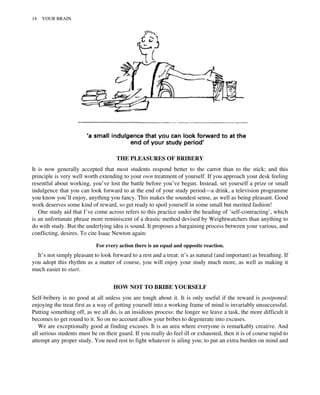 THE PLEASURES OF BRIBERY
It is now generally accepted that most students respond better to the carrot than to the stick; and this
principle is very well worth extending to your own treatment of yourself. If you approach your desk feeling
resentful about working, you’ve lost the battle before you’ve begun. Instead, set yourself a prize or small
indulgence that you can look forward to at the end of your study period—a drink, a television programme
you know you’ll enjoy, anything you fancy. This makes the soundest sense, as well as being pleasant. Good
work deserves some kind of reward, so get ready to spoil yourself in some small but merited fashion!
One study aid that I’ve come across refers to this practice under the heading of ‘self-contracting’, which
is an unfortunate phrase more reminiscent of a drastic method devised by Weightwatchers than anything to
do with study. But the underlying idea is sound. It proposes a bargaining process between your various, and
conflicting, desires. To cite Isaac Newton again:
For every action there is an equal and opposite reaction.
It’s not simply pleasant to look forward to a rest and a treat: it’s as natural (and important) as breathing. If
you adopt this rhythm as a matter of course, you will enjoy your study much more, as well as making it
much easier to start.
HOW NOT TO BRIBE YOURSELF
Self-bribery is no good at all unless you are tough about it. It is only useful if the reward is postponed:
enjoying the treat first as a way of getting yourself into a working frame of mind is invariably unsuccessful.
Putting something off, as we all do, is an insidious process: the longer we leave a task, the more difficult it
becomes to get round to it. So on no account allow your bribes to degenerate into excuses.
We are exceptionally good at finding excuses. It is an area where everyone is remarkably creative. And
all serious students must be on their guard. If you really do feel ill or exhausted, then it is of course tupid to
attempt any proper study. You need rest to fight whatever is ailing you; to put an extra burden on mind and
14 YOUR BRAIN
 