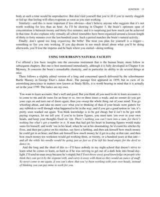 body at such a time would be unproductive. But don’t kid yourself that you’re ill if you’re merely sluggish
or fed up: that feeling will often evaporate as soon as you start working.
Similarly—and this is more important if less obvious—don’t believe anyone who suggests that it’s not
worth working for less than an hour. As I’ll be showing in Chapter 3, the brain’s optimum span of
concentration is between twenty and thirty-five minutes; and it is surprising just how much can be achieved
in that time. It also explains why virtually all school timetables have been organized around a lesson-length
of thirty to forty minutes over the last hundred years. Such a period matches the brain’s natural activity.
Finally: don’t spend too long organizing the bribe! The treat you plan for yourself is a trigger—
something to fire you into working. If you day-dream in too much detail about what you’ll be doing
afterwards, you’ll lose the impetus and be back where you started—doing nothing.
USING YOUR BRAIN’S NATURAL FACILITY
I’ve offered a few basic insights into the awesome instrument that is the human brain; more follow in
subsequent chapters. But one is best mentioned immediately, although it is fully developed in Chapter 4 on
Memory. It concerns the brain’s remarkable elasticity, and in particular its ability to do several things at
once.
There follows a slightly edited version of a long and concerned speech delivered by the schoolmaster
Bartle Massey in George Eliot’s Adam Bede. The passage first appeared in 1859, but in view of its
astoníshing prescience in matters now known as Study Skills, it is worth bearing in mind that it is actually
set in the year 1799. The italics are my own.
You want to learn accounts; that’s well and good. But you think all you need to do to learn accounts is
to come to me and do sums for an hour or so, two or three times a week; and no sooner do you get
your caps on and turn out of doors again, than you sweep the whole thing out of your mind. You go
whistling about, and take no more care what you’re thinking of than if your heads were gutters for
any rubbish to swill through what happened to be in the way; and if you get a good notion in ‘em, it’s
pretty soon washed out again. You think knowledge is to be got cheap; but it isn’t to be got with
paying sixpence, let me tell you: if you’re to know figures, you must turn ‘em over in your own
heads, and keep your thoughts fixed on ‘em. There’s nothing you can’t turn into a sum, for there’s
nothing but what’s got a number in it. A man that had got his heart in learning figures would make
sums for himself, and work ‘em in his head; when he sat at his shoemaking, he’d count his stitches by
fives, and then put a price on his stitches, say have a farthing, and then ask himself how much money
he could get in an hour; and then ask himself how much money he’d get in a day at that rate, and then
how much money ten workmen would get working three, or twenty, or a hundred years at that rate—
and all the while his needle would be going just as fast as if he left his head empty for the devil to
dance in.
And the long and the short of this is—I’ll have nobody in my night-school that doesn’t strive to
learn what he comes to learn, as hard as if he was striving to get out of a dark hole into broad day-
light. I’ll send no man away because he’s stupid; but I’ll not throw away good knowledge on people who
think they can get it by the sixpenn’orth, and carry it away with them as they would an ounce of snuff.
So never come to me again, if you can’t show that you’ve been working with your own heads, instead
of thinking you can pay mine to work for you.
IGNITION 15
 