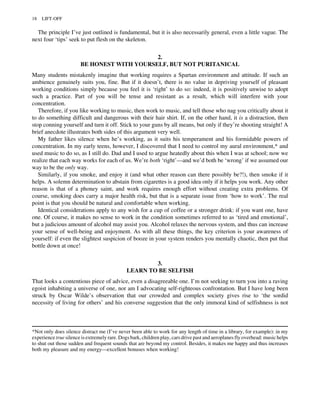The principle I’ve just outlined is fundamental, but it is also necessarily general, even a little vague. The
next four ‘tips’ seek to put flesh on the skeleton.
2.
BE HONEST WITH YOURSELF, BUT NOT PURITANICAL
Many students mistakenly imagine that working requires a Spartan environment and attitude. If such an
ambience genuinely suits you, fine. But if it doesn’t, there is no value in depriving yourself of pleasant
working conditions simply because you feel it is ‘right’ to do so: indeed, it is positively unwise to adopt
such a practice. Part of you will be tense and resistant as a result, which will interfere with your
concentration.
Therefore, if you like working to music, then work to music, and tell those who nag you critically about it
to do something difficult and dangerous with their hair shirt. If, on the other hand, it is a distraction, then
stop conning yourself and turn it off. Stick to your guns by all means, but only if they’re shooting straight! A
brief anecdote illustrates both sides of this argument very well.
My father likes silence when he’s working, as it suits his temperament and his formidable powers of
concentration. In my early teens, however, I discovered that I need to control my aural environment,* and
used music to do so, as I still do. Dad and I used to argue heatedly about this when I was at school; now we
realize that each way works for each of us. We’re both ‘right’—and we’d both be ‘wrong’ if we assumed our
way to be the only way.
Similarly, if you smoke, and enjoy it (and what other reason can there possibly be?!), then smoke if it
helps. A solemn determination to abstain from cigarettes is a good idea only if it helps you work. Any other
reason is that of a phoney saint, and work requires enough effort without creating extra problems. Of
course, smoking does carry a major health risk, but that is a separate issue from ‘how to work’. The real
point is that you should be natural and comfortable when working.
Identical considerations apply to any wish for a cup of coffee or a stronger drink: if you want one, have
one. Of course, it makes no sense to work in the condition sometimes referred to as ‘tired and emotional’,
but a judicious amount of alcohol may assist you. Alcohol relaxes the nervous system, and thus can increase
your sense of well-being and enjoyment. As with all these things, the key criterion is your awareness of
yourself: if even the slightest suspicion of booze in your system renders you mentally chaotic, then put that
bottle down at once!
3.
LEARN TO BE SELFISH
That looks a contentious piece of advice, even a disagreeable one. I’m not seeking to turn you into a raving
egoist inhabiting a universe of one, nor am I advocating self-righteous confrontation. But I have long been
struck by Oscar Wilde’s observation that our crowded and complex society gives rise to ‘the sordid
necessity of living for others’ and his converse suggestion that the only immoral kind of selfishness is not
*Not only does silence distract me (I’ve never been able to work for any length of time in a library, for example): in my
experience true silence is extremely rare. Dogs bark, children play, cars drive past and aeroplanes fly overhead: music helps
to shut out those sudden and frequent sounds that are beyond my control. Besides, it makes me happy and thus increases
both my pleasure and my energy—excellent bonuses when working!
18 LIFT-OFF
 