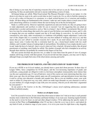 that of doing as you want, but of expecting everyone else to live and act as you do. These ideas are worth
exploring, for they are particularly relevant to anyone undertaking a course of study.
All human beings are selfish. What Freud termed The Pleasure Principle is basic to our nature: it is the
desire to do what we want to do, and to avoid what we don’t want to do. It is as silly to find this immoral as
it is to call a cobra evil because it is venomous, or a shark wicked because it is a voracious and mindless
feeder. All these things are fundamental to the creatures’ make-up; and it makes about as much sense to feel
guilty about being selfish as it would to blame the rain for being wet or the fire for being hot!
Study is a selfish activity. However supremely organized you and your family are, they are going to have
to make adjustments and sacrifices in order for you to succeed. I am not suggesting that you adopt an
attitude that is cavalier and insensitive, such as ‘like it or lump it’: that is Wilde’s second point. But you will
have less time for certain things that used to be a part of your life before you started the course, and it’s silly
to imagine that you can somehow expand your day to fit such things in somewhere. As well as the time
consumed by your study, other circumstances or conditions will probably require adjustment. I said at the
start of this chapter that it is essential to find your own best method of working and stick to it; and that
means that you can’t afford to consider everyone else’s needs. If you need silence, find it. If you need
space, locate some. I realize that this is extremely hard for, say, a home-based student with two small
children, and I wouldn’t dream of making light of such problems. Nevertheless if you simply decide to give
in and ‘make the best of a bad job’, that is exactly what you’ll do: a bad job. All good workers, like all good
practitioners of anything, must finally be selfish. The number of people who have triumphed at an activity
through sheer altruism can probably be counted on the fingers of one foot.
The next section develops the previous two, or rather re-visits them from the point of view of younger
students still living at home with their parents. If you do not fall into that category, you may care to skip it,
although I hope you might find some of the observations amusing and useful.
4.
THE PROBLEM OF PARENTS, AND THE LIMITATION OF ‘HARD WORK’
If you are a GCSE or an A-Level student, you already know a great deal about pressure. In these days of
League Tables, fierce competition for UCAS places, and the ever-increasing importance of grades and
certificates, young people are obliged to work in a hot-house atmosphere immeasurably more intense than
was the case a generation ago. It’s not all bad news: most of the courses are more interesting than they were
thirty years ago; they do not hinge entirely upon one-off examinations; and specialization occurs later than
it used to, giving your education a broader and sounder base. But as you are doubtless aware, your work
starts to matter in a long-term way very early, which can make large demands on your character as well as
on your intellect. It’s tough enough to cope with your own anxiety; what do you do when that’s augmented
by your parents’?
At one point in The Catcher in the Rye, J.D.Salinger’s classic novel exploring adolescence, narrator
Holden Caulfield remarks:
Mothers are all slightly insane.
Lest I be accused of sexism, let me extend that observation to fathers too! And at no time is such parental
insanity more evident than in the Christmas and Easter holidays of an exam year, featuring regular homilies
on the need to revise for hours on end and other alleged wisdom. I’ll be addressing the specific matter of
revision in Part Three on Examinations; what I’ll say here is that the worst way to do it—and indeed do
any kind of work, at whatever stage of your course—is to sit in your room for eight hours a day doggedly
LEARN TO BE SELFISH 19
 