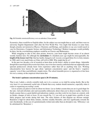 Economics; there would be no English either, for the subject was not taught then as such, and there were no
university English Departments until after the First World War. You might find Science in some form,
though certainly not itemized as Physics, Chemistry and Biology, and needless to say you would search in
vain for Electronics, Computer Science and Information Technology! Modern Languages would probably
be there, but the overwhelming emphasis would be on Classics and Mathematics.
While struggling to take in this alien picture, however, your brain might become aware of an almost
weirdly familiar item. For although the curriculum of a hundred years ago might be unrecognizable, the
length of the lesson won’t be: that has hardly changed at all. Lessons averaged thirty-five to forty minutes
in 1900, and it very much looks as if they still will in 2000. Why might that be so?
In the past two decades a lot of research as been done on the brain’s ability to retain things. Admirable
though these neurological discoveries have been, one or two have merely confirmed what our supposedly more
ignorant predecessors already knew from experience rather than tell us anything truly new. Working
educationalists have known for ages about ‘optimum concentration spans’ and the brain’s ‘cognitive
capacity’ even if they used different, simpler terms. The school timetable proves it, organized as it has been
for over a century on the empirical observation that
The brain’s optimum concentration span is 20–35 minutes.
That is not, I admit, a strictly scientific truth, nor is it a constant, as we shall be seeing shortly. But at the
very least it is an immensely useful rule of thumb that every student should memorize, especially when it
comes to organizing an evening’s work.
Let us assume you plan to work for about two hours. Let us further assume that you are in good shape for
the task—fed and refreshed, alert and reasonably enthusiastic about what you’re about to tackle. And let us
finally assume that as a good dutiful and industrious student, you then work for two hours at a stretch, with
no breaks, changes of task or focus. If you consult Fig. 3.1, you will see in graph form a profile of your
likely progress and in-take during that time. The main features of that diagram are obvious enough.
Retention is high for about thirty minutes, declines steadily thereafter, and rises significantly towards the
end. (Incidentally, in the case of a predominantly written task rather than an absorptive one, ‘Efficiency’ can
be substituted for ‘Retention’.)
Fig. 3.1 Probable retention/efficiency over an unbroken 2-hour period.
22 LIFT-OFF
 