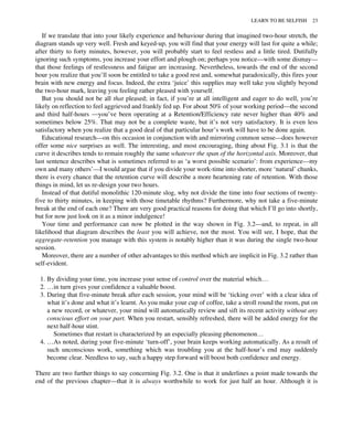 If we translate that into your likely experience and behaviour during that imagined two-hour stretch, the
diagram stands up very well. Fresh and keyed-up, you will find that your energy will last for quite a while;
after thirty to forty minutes, however, you will probably start to feel restless and a little tired. Dutifully
ignoring such symptoms, you increase your effort and plough on; perhaps you notice—with some dismay—
that those feelings of restlessness and fatigue are increasing. Nevertheless, towards the end of the second
hour you realize that you’ll soon be entitled to take a good rest and, somewhat paradoxically, this fires your
brain with new energy and focus. Indeed, the extra ‘juice’ this supplies may well take you slightly beyond
the two-hour mark, leaving you feeling rather pleased with yourself.
But you should not be all that pleased; in fact, if you’re at all intelligent and eager to do well, you’re
likely on reflection to feel aggrieved and frankly fed up. For about 50% of your working period—the second
and third half-hours —you’ve been operating at a Retention/Efficiency rate never higher than 40% and
sometimes below 25%. That may not be a complete waste, but it’s not very satisfactory. It is even less
satisfactory when you realize that a good deal of that particular hour’s work will have to be done again.
Educational research—on this occasion in conjunction with and mirroring common sense—does however
offer some nice surprises as well. The interesting, and most encouraging, thing about Fig. 3.1 is that the
curve it describes tends to remain roughly the same whatever the span of the horizontal axis. Moreover, that
last sentence describes what is sometimes referred to as ‘a worst possible scenario’: from experience—my
own and many others’—I would argue that if you divide your work-time into shorter, more ‘natural’ chunks,
there is every chance that the retention curve will describe a more heartening rate of retention. With those
things in mind, let us re-design your two hours.
Instead of that dutiful monolithic 120-minute slog, why not divide the time into four sections of twenty-
five to thirty minutes, in keeping with those timetable rhythms? Furthermore, why not take a five-minute
break at the end of each one? There are very good practical reasons for doing that which I’ll go into shortly,
but for now just look on it as a minor indulgence!
Your time and performance can now be plotted in the way shown in Fig. 3.2—and, to repeat, in all
likelihood that diagram describes the least you will achieve, not the most. You will see, I hope, that the
aggregate-retention you manage with this system is notably higher than it was during the single two-hour
session.
Moreover, there are a number of other advantages to this method which are implicit in Fig. 3.2 rather than
self-evident.
1. By dividing your time, you increase your sense of control over the material which…
2. …in turn gives your confidence a valuable boost.
3. During that five-minute break after each session, your mind will be ‘ticking over’ with a clear idea of
what it’s done and what it’s learnt. As you make your cup of coffee, take a stroll round the room, put on
a new record, or whatever, your mind will automatically review and sift its recent activity without any
conscious effort on your part. When you restart, sensibly refreshed, there will be added energy for the
next half-hour stint.
Sometimes that restart is characterized by an especially pleasing phenomenon…
4. …As noted, during your five-minute ‘turn-off’, your brain keeps working automatically. As a result of
such unconscious work, something which was troubling you at the half-hour’s end may suddenly
become clear. Needless to say, such a happy step forward will boost both confidence and energy.
There are two further things to say concerning Fig. 3.2. One is that it underlines a point made towards the
end of the previous chapter—that it is always worthwhile to work for just half an hour. Although it is
LEARN TO BE SELFISH 23
 
