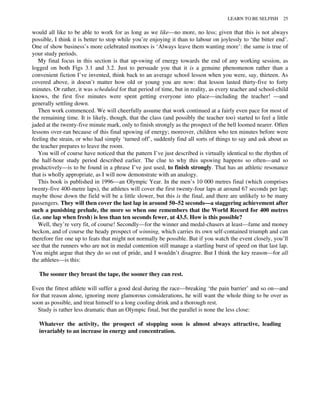 would all like to be able to work for as long as we like—no more, no less; given that this is not always
possible, I think it is better to stop while you’re enjoying it than to labour on joylessly to ‘the bitter end’.
One of show business’s more celebrated mottoes is ‘Always leave them wanting more’: the same is true of
your study periods.
My final focus in this section is that up-swing of energy towards the end of any working session, as
logged on both Figs 3.1 and 3.2. Just to persuade you that it is a genuine phenomenon rather than a
convenient fiction I’ve invented, think back to an average school lesson when you were, say, thirteen. As
covered above, it doesn’t matter how old or young you are now: that lesson lasted thirty-five to forty
minutes. Or rather, it was scheduled for that period of time, but in reality, as every teacher and school-child
knows, the first five minutes were spent getting everyone into place—including the teacher! —and
generally settling down.
Then work commenced. We will cheerfully assume that work continued at a fairly even pace for most of
the remaining time. It is likely, though, that the class (and possibly the teacher too) started to feel a little
jaded at the twenty-five minute mark, only to finish strongly as the prospect of the bell loomed nearer. Often
lessons over-ran because of this final upswing of energy; moreover, children who ten minutes before were
feeling the strain, or who had simply ‘turned off’, suddenly find all sorts of things to say and ask about as
the teacher prepares to leave the room.
You will of course have noticed that the pattern I’ve just described is virtually identical to the rhythm of
the half-hour study period described earlier. The clue to why this upswing happens so often—and so
productively—is to be found in a phrase I’ve just used, to finish strongly. That has an athletic resonance
that is wholly appropriate, as I will now demonstrate with an analogy.
This book is published in 1996—an Olympic Year. In the men’s 10 000 metres final (which comprises
twenty-five 400-metre laps), the athletes will cover the first twenty-four laps at around 67 seconds per lap;
maybe those down the field will be a little slower, but this is the final, and there are unlikely to be many
passengers. They will then cover the last lap in around 50–52 seconds—a staggering achievement after
such a punishing prelude, the more so when one remembers that the World Record for 400 metres
(i.e. one lap when fresh) is less than ten seconds fewer, at 43.5. How is this possible?
Well, they’re very fit, of course! Secondly—for the winner and medal-chasers at least—fame and money
beckon, and of course the heady prospect of winning, which carries its own self-contained triumph and can
therefore fire one up to feats that might not normally be possible. But if you watch the event closely, you’ll
see that the runners who are not in medal contention still manage a startling burst of speed on that last lap.
You might argue that they do so out of pride, and I wouldn’t disagree. But I think the key reason—for all
the athletes—is this:
The sooner they breast the tape, the sooner they can rest.
Even the fittest athlete will suffer a good deal during the race—breaking ‘the pain barrier’ and so on—and
for that reason alone, ignoring more glamorous considerations, he will want the whole thing to be over as
soon as possible, and treat himself to a long cooling drink and a thorough rest.
Study is rather less dramatic than an Olympic final, but the parallel is none the less close:
Whatever the activity, the prospect of stopping soon is almost always attractive, leading
invariably to an increase in energy and concentration.
LEARN TO BE SELFISH 25
 