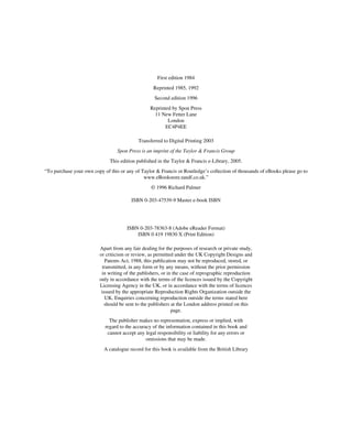 First edition 1984
Reprinted 1985, 1992
Second edition 1996
Reprinted by Spon Press
11 New Fetter Lane
London
EC4P4EE
Transferred to Digital Printing 2003
Spon Press is an imprint of the Taylor & Francis Group
This edition published in the Taylor & Francis e-Library, 2005.
“To purchase your own copy of this or any of Taylor & Francis or Routledge’s collection of thousands of eBooks please go to
www.eBookstore.tandf.co.uk.”
© 1996 Richard Palmer
ISBN 0-203-47539-9 Master e-book ISBN
ISBN 0-203-78363-8 (Adobe eReader Format)
ISBN 0 419 19830 X (Print Edition)
Apart from any fair dealing for the purposes of research or private study,
or criticism or review, as permitted under the UK Copyright Designs and
Patents Act, 1988, this publication may not be reproduced, stored, or
transmitted, in any form or by any means, without the prior permission
in writing of the publishers, or in the case of reprographic reproduction
only in accordance with the terms of the licences issued by the Copyright
Licensing Agency in the UK, or in accordance with the terms of licences
issued by the appropriate Reproduction Rights Organization outside the
UK. Enquiries concerning reproduction outside the terms stated here
should be sent to the publishers at the London address printed on this
page.
The publisher makes no representation, express or implied, with
regard to the accuracy of the information contained in this book and
cannot accept any legal responsibility or liability for any errors or
omissions that may be made.
A catalogue record for this book is available from the British Library
 