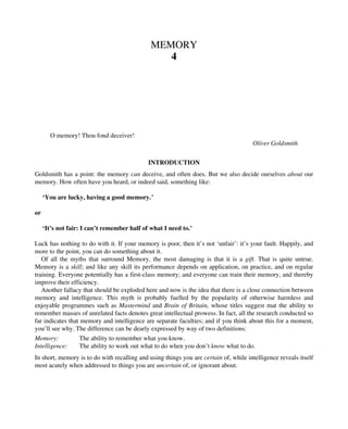 MEMORY
4
O memory! Thou fond deceiver!
Oliver Goldsmith
INTRODUCTION
Goldsmith has a point: the memory can deceive, and often does. But we also decide ourselves about our
memory. How often have you heard, or indeed said, something like:
‘You are lucky, having a good memory.’
or
‘It’s not fair: I can’t remember half of what I need to.’
Luck has nothing to do with it. If your memory is poor, then it’s not ‘unfair’: it’s your fault. Happily, and
more to the point, you can do something about it.
Of all the myths that surround Memory, the most damaging is that it is a gift. That is quite untrue.
Memory is a skill; and like any skill its performance depends on application, on practice, and on regular
training. Everyone potentially has a first-class memory; and everyone can train their memory, and thereby
improve their efficiency.
Another fallacy that should be exploded here and now is the idea that there is a close connection between
memory and intelligence. This myth is probably fuelled by the popularity of otherwise harmless and
enjoyable programmes such as Mastermind and Brain of Britain, whose titles suggest mat the ability to
remember masses of unrelated facts denotes great intellectual prowess. In fact, all the research conducted so
far indicates that memory and intelligence are separate faculties; and if you think about this for a moment,
you’ll see why. The difference can be dearly expressed by way of two definitions:
Memory: The ability to remember what you know.
Intelligence: The ability to work out what to do when you don’t know what to do.
In short, memory is to do with recalling and using things you are certain of, while intelligence reveals itself
most acutely when addressed to things you are uncertain of, or ignorant about.
 