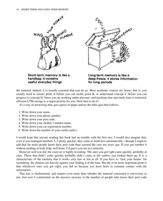 the material. Indeed, it is usually essential that you do so. Most academic courses are linear: that is, you
usually need to master point A before you can tackle point B, or understand concept C before you can
progress to concept D. Since you are working under pressure, and teaching time and study time is restricted,
efficient LTM-storage is a major priority for you. How best to do it?
As a way of answering that, get a piece of paper and try the little quiz that follows.
1. Write down your name.
2. Write down your phone number.
3. Write down your post code.
4. Write down your mother’s maiden name.
5. Write down your car registration number.
6. Write down the number of your credit card(s).
I would hope that anyone reading this book had no trouble with the first two. I would also imagine that,
even if you managed numbers 3–5 pretty quickly, they came to mind less automatically—though I ought to
add that far more people know their post code than seemed the case ten years ago. If you got number 6
without needing to look it/up, well done: I’d guess you are in a minority.
However well you did, the exercise is highly revealing. The ones you got right came quickly, probably at
once. Those that didn’t come quickly probably didn’t come at all—unless you looked them up. It is a
characteristic of the memory that it works very fast or not at all. If you have to ‘rack your brains’ for
something, the chances are heavily against your finding it at the time. But the even more important point is
that whichever ones you got right, you did so because you have been in constant contact with the
information.
That fact is fundamental, and matters even more than whether the material concerned is interesting or
not. Just now I commented on the massive increase in the number of people who know their post code
34 SHORT-TERM AND LONG-TERM MEMORY
 